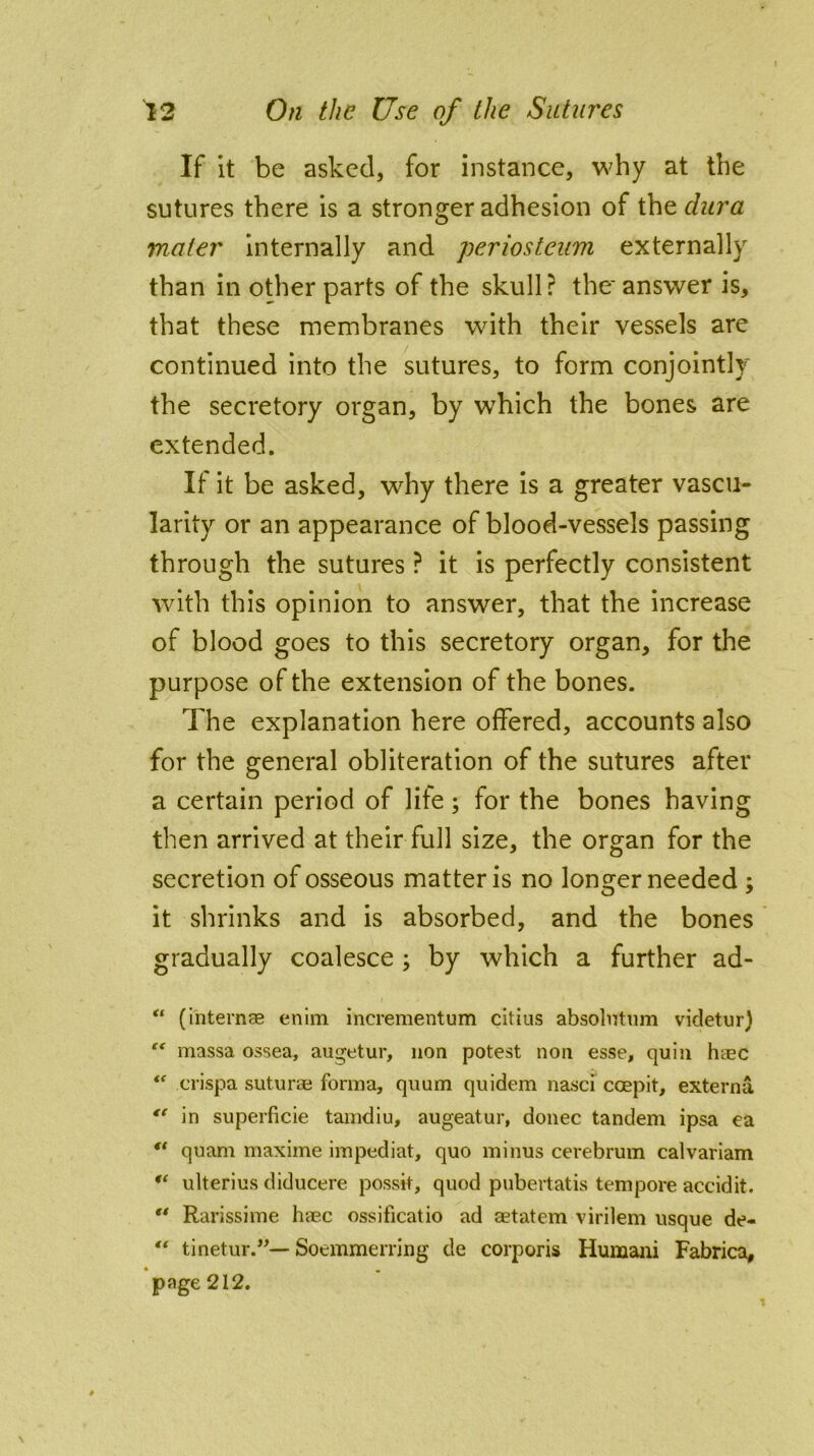 If it be asked, for instance, why at the sutures there is a stronger adhesion of the dura mater internally and periosteum externally than in other parts of the skull? the' answer is, that these membranes with their vessels are continued into the sutures, to form conjointly the secretory organ, by which the bones are extended. If it be asked, why there is a greater vascu- larity or an appearance of blood-vessels passing through the sutures ? it is perfectly consistent with this opinion to answer, that the increase of blood goes to this secretory organ, for the purpose of the extension of the bones. The explanation here offered, accounts also for the general obliteration of the sutures after a certain period of life; for the bones having then arrived at their full size, the organ for the secretion of osseous matter is no longer needed ; it shrinks and is absorbed, and the bones gradually coalesce ; by which a further ad- “ (internee enim incrementum citius absolntum videtur) “ massa ossea, augetur, non potest non esse, quin heec “ crispa suturae forma, quum quidem nasci coepit, externa *f in superficie tamdiu, augeatur, donee tandem ipsa ea “ quam maxime impediat, quo minus cerebrum calvariam u ulterius diducere possit, quod pubertatis tempore accidit.  Rarissime h-aec ossificatio ad aetatem virilem usque de- “ tinetur.”—Soemmerring de corporis Humani Fabrica, page 212.