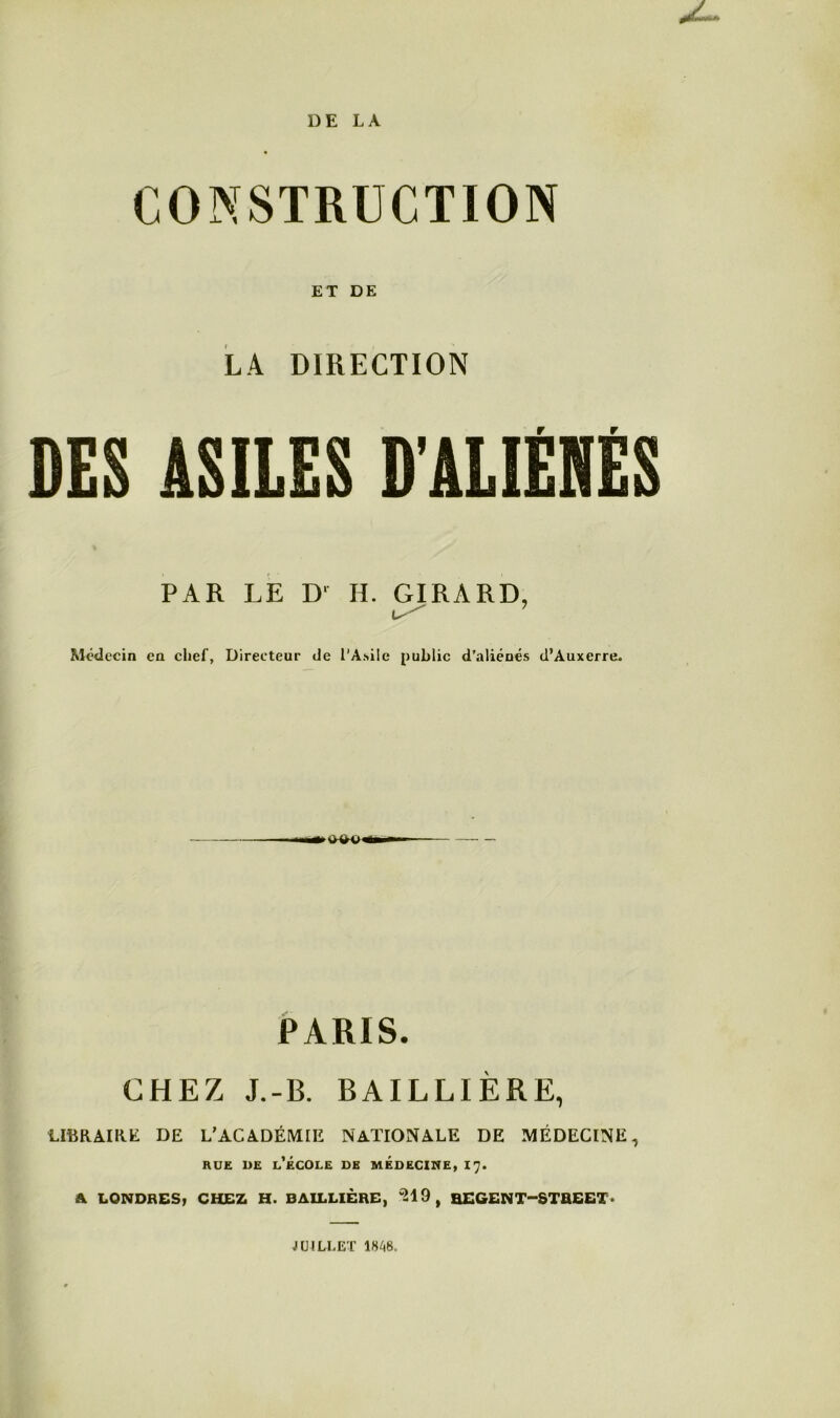 DE LA CONSTRUCTION ET DE LA DIRECTION DES ASILES D’ALIÉNÉS PAR LE Dl H. GIRARD, Médecin en chef, Directeur de l'Asile public d’aliénés d’Auxerre. ► s*vo« PARIS. CHEZ J.-B. BAILLIÈRE, LIBRAIRE DE L’ACADÉMIE NATIONALE DE MÉDECINE, rue ue l’école de médecine, 17. A LONDRES, CHEZ H. BAILLIÈRE, 319, ŒGEN T—STREET » JUILLET 1848.