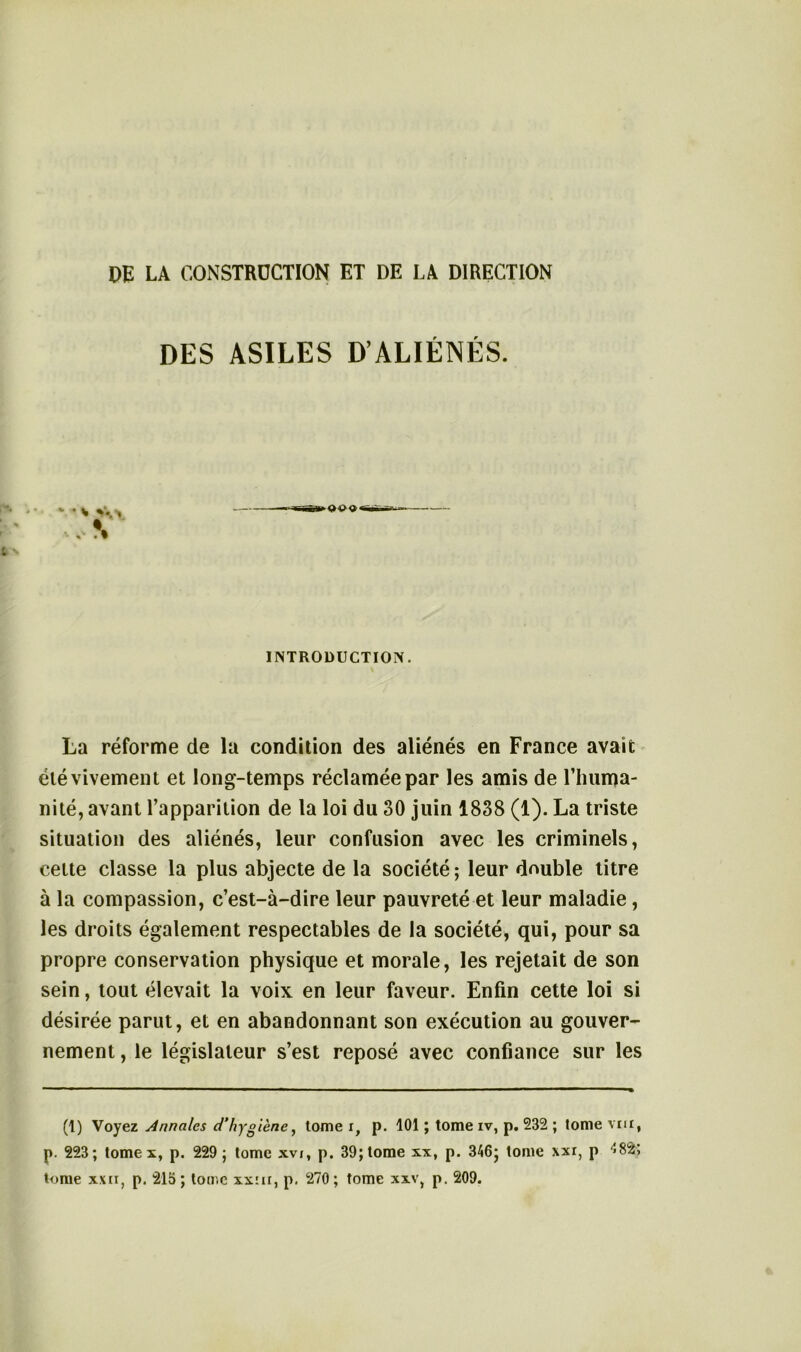 DES ASILES D’ALIÉNÉS. * V.-, \ >909« INTRODUCTION. La réforme de la condition des aliénés en France avait été vivement et long-temps réclamée par les amis de l’huma- nité, avant l’apparition de la loi du 30 juin 1838 (1). La triste situation des aliénés, leur confusion avec les criminels, cette classe la plus abjecte de la société ; leur double titre à la compassion, c’est-à-dire leur pauvreté et leur maladie, les droits également respectables de la société, qui, pour sa propre conservation physique et morale, les rejetait de son sein, tout élevait la voix en leur faveur. Enfin cette loi si désirée parut, et en abandonnant son exécution au gouver- nement , le législateur s’est reposé avec confiance sur les (1) Voyez Annales d'hygiène, tome i} p. 101 ; tome iv, p. 232 ; tome vm, p. 223; tome x, p. 229 ; tome xvi, p. 39; tome xx, p. 346j tome xxr, p 48$> tome xxii, p. 215 ; tome xxm, p. 270 ; tome xxv, p. 209.