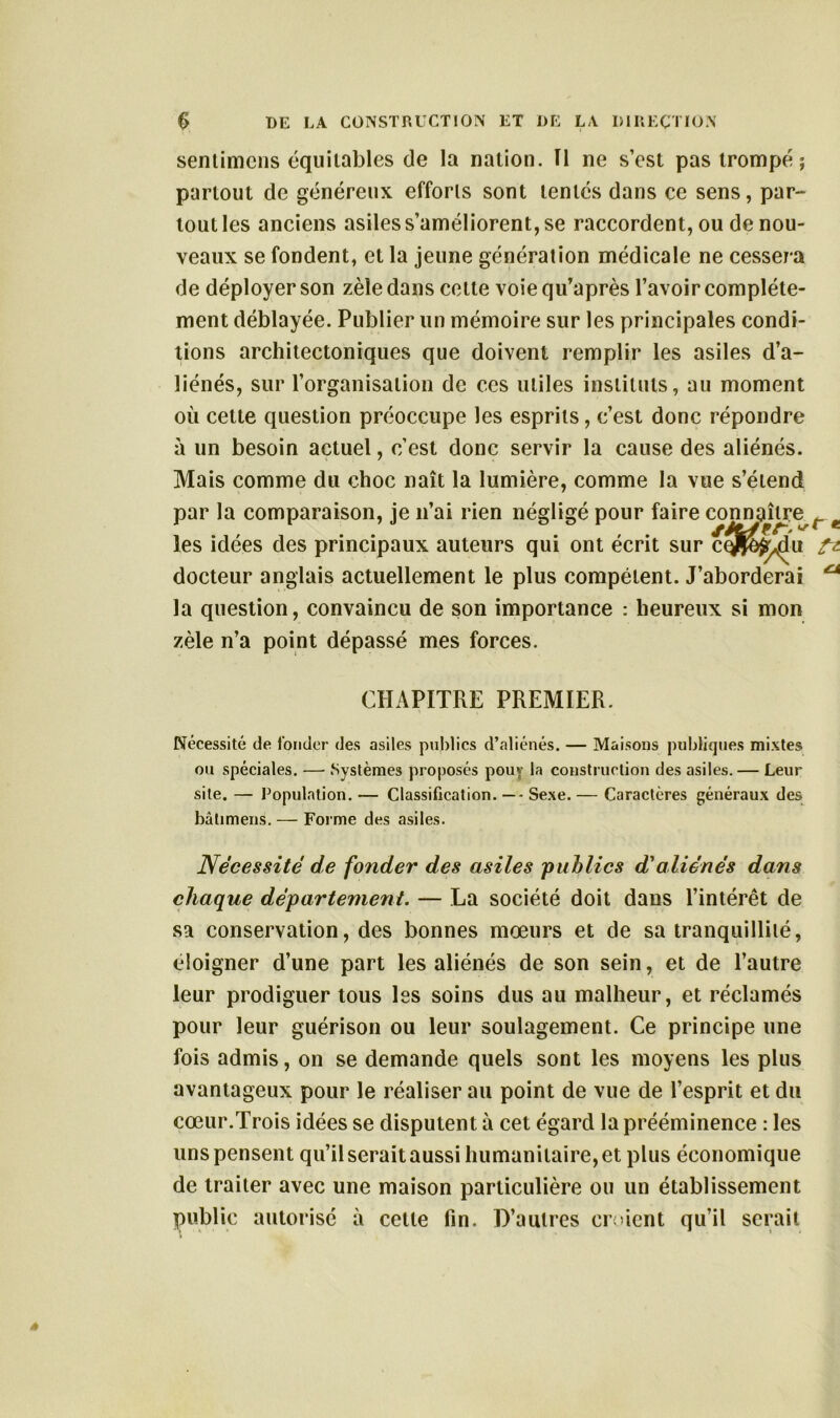 sentimcns équitables de la nation. Il ne s’est pas trompé ; partout de généreux efforts sont tentés dans ce sens, par- tout les anciens asiles s’améliorent, se raccordent, ou de nou- veaux se fondent, et la jeune génération médicale ne cessera de déployer son zèle dans cette voiequ’après l’avoir complète- ment déblayée. Publier un mémoire sur les principales condi- tions architectoniques que doivent remplir les asiles d’a- liénés, sur l’organisation de ces utiles instituts, au moment où cette question préoccupe les esprits, c’est donc répondre à un besoin actuel, c’est donc servir la cause des aliénés. Mais comme du choc naît la lumière, comme la vue s’étend par la comparaison, je n’ai rien négligé pour faire connaître les idées des principaux auteurs qui ont écrit sur cq^^ju docteur anglais actuellement le plus compétent. J’aborderai la question, convaincu de son importance : heureux si mon zèle n’a point dépassé mes forces. CHAPITRE PREMIER. Nécessité de fonder des asiles publics d’aliénés. — Maisons publiques mixtes ou spéciales. — Systèmes proposés pouv la construction des asiles. — Leur site. — Population. — Classification. —- Sexe. — Caractères généraux des bâtimens. — Forme des asiles. Nécessité de fonder des asiles publics d'aliénés dans chaque département. — La société doit dans l’intérêt de sa conservation, des bonnes mœurs et de sa tranquillité, éloigner d’une part les aliénés de son sein, et de l’autre leur prodiguer tous les soins dus au malheur, et réclamés pour leur guérison ou leur soulagement. Ce principe une fois admis, on se demande quels sont les moyens les plus avantageux pour le réaliser au point de vue de l’esprit et du cœur.Trois idées se disputent à cet égard la prééminence : les uns pensent qu’il serait aussi humanitaire, et plus économique de traiter avec une maison particulière ou un établissement public autorisé à celle fin. D’autres croient qu’il serait