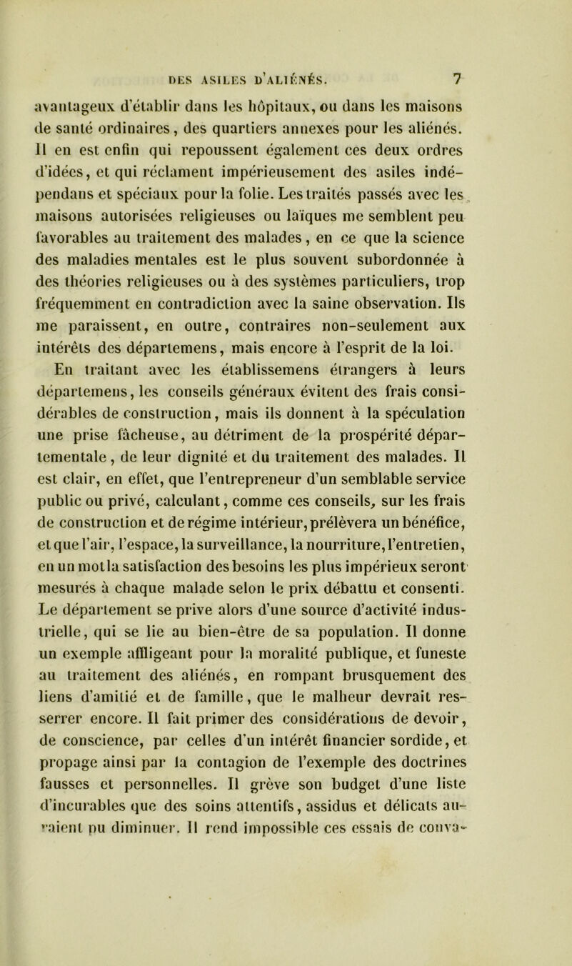 avantageux d’établir dans les hôpitaux, ou dans les maisons de santé ordinaires, des quartiers annexes pour les aliénés. Il en est enfin qui repoussent également ces deux ordres d’idées, et qui réclament impérieusement des asiles indé- pendans et spéciaux pour la folie. Les traités passés avec les maisons autorisées religieuses ou laïques me semblent peu favorables au traitement des malades, en ce que la science des maladies mentales est le plus souvent subordonnée à des théories religieuses ou à des systèmes particuliers, trop fréquemment en contradiction avec la saine observation. Ils me paraissent, en outre, contraires non-seulement aux intérêts des départemens, mais encore à l’esprit de la loi. En traitant avec les établissemens étrangers à leurs départemens, les conseils généraux évitent des frais consi- dérables de construction, mais ils donnent à la spéculation une prise lâcheuse, au détriment de la prospérité dépar- tementale , de leur dignité et du traitement des malades. Il est clair, en effet, que l’entrepreneur d’un semblable service public ou privé, calculant, comme ces conseils, sur les frais de construction et de régime intérieur, prélèvera un bénéfice, et que l’air, l’espace, la surveillance, la nourriture, l’entretien, en un motla satisfaction des besoins les plus impérieux seront mesurés à chaque malade selon le prix débattu et consenti. Le département se prive alors d’une source d’activité indus- trielle, qui se lie au bien-être de sa population. Il donne un exemple affligeant pour la moralité publique, et funeste au traitement des aliénés, en rompant brusquement des liens d’amitié et de famille, que le malheur devrait res- serrer encore. Il fait primer des considérations de devoir, de conscience, par celles d’un intérêt financier sordide, et propage ainsi par la contagion de l’exemple des doctrines fausses et personnelles. Il grève son budget d’une liste d’incurables que des soins attentifs, assidus et délicats au- raient pu diminuer. 11 rend impossible ces essais de couva-