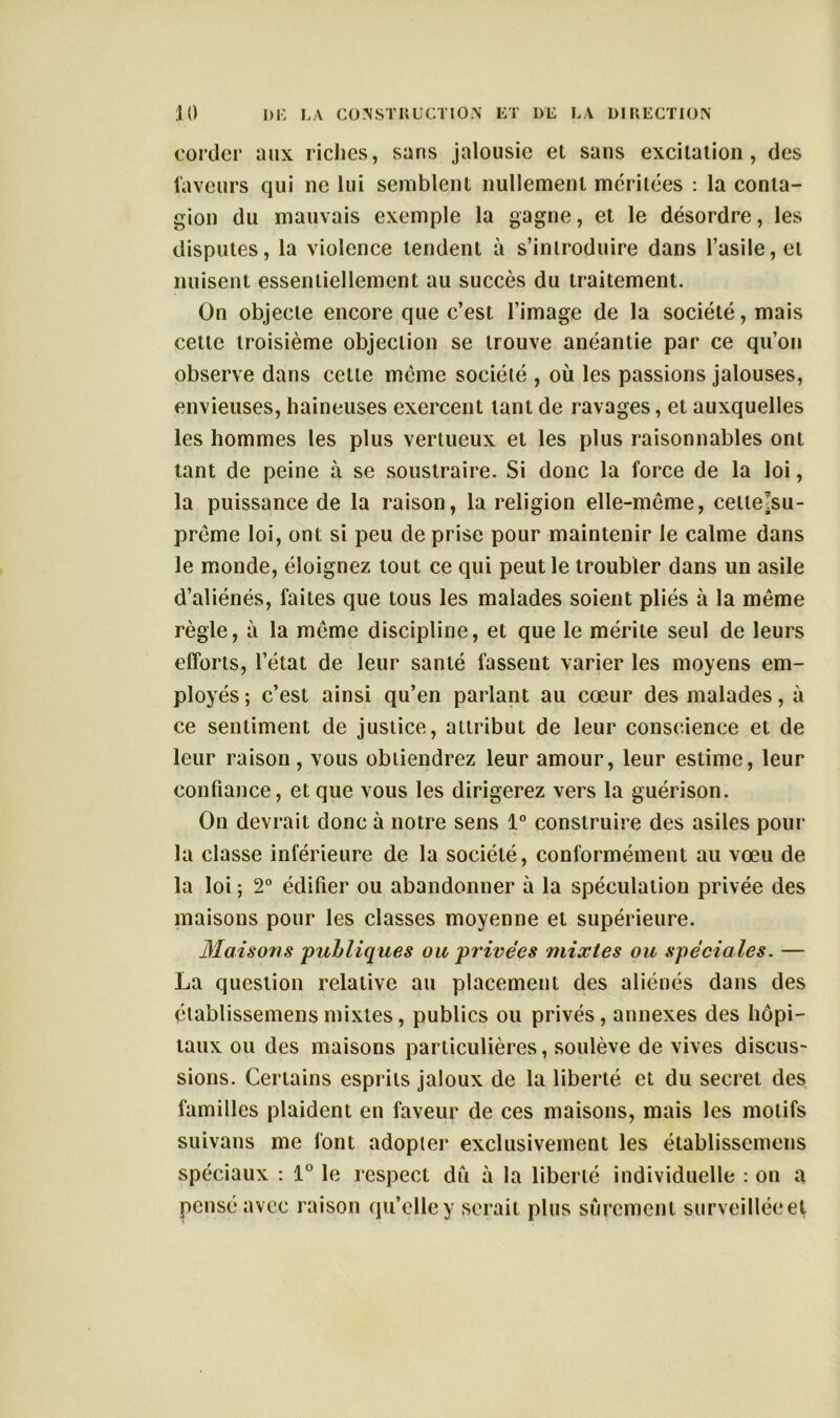 corder aux riches, sans jalousie el sans excitation, des faveurs qui ne lui semblent nullement méritées : la conta- gion du mauvais exemple la gagne, et le désordre, les disputes, la violence tendent à s’introduire dans l’asile, et nuisent essentiellement au succès du traitement. On objecte encore que c’est l’image de la société, mais cette troisième objection se trouve anéantie par ce qu’on observe dans celle meme société , où les passions jalouses, envieuses, haineuses exercent tant de ravages, et auxquelles les hommes les plus vertueux el les plus raisonnables ont tant de peine à se soustraire. Si donc la force de la loi, la puissance de la raison, la religion elle-même, celle Jsu- prême loi, ont si peu de prise pour maintenir le calme dans le monde, éloignez tout ce qui peut le troubler dans un asile d’aliénés, faites que tous les malades soient pliés à la même règle, à la même discipline, et que le mérite seul de leurs efforts, l’état de leur santé fassent varier les moyens em- ployés ; c’est ainsi qu’en parlant au cœur des malades, à ce sentiment de justice, attribut de leur conscience et de leur raison, vous obtiendrez leur amour, leur estime, leur confiance, et que vous les dirigerez vers la guérison. On devrait donc à notre sens 1° construire des asiles pour la classe inférieure de la société, conformément au vœu de la loi ; 2° édifier ou abandonner à la spéculation privée des maisons pour les classes moyenne et supérieure. Maisons publiques ou privées mixtes ou spéciales. — La question relative au placement des aliénés dans des établissemensmixtes, publics ou privés, annexes des hôpi- taux ou des maisons particulières, soulève de vives discus- sions. Certains esprits jaloux de la liberté et du secret des familles plaident en faveur de ces maisons, mais les motifs suivans me font adopter exclusivement les établissemens spéciaux : 1° le respect du à la liberté individuelle : on a pensé avec raison qu’elle y serait plus sûrement surveillée et