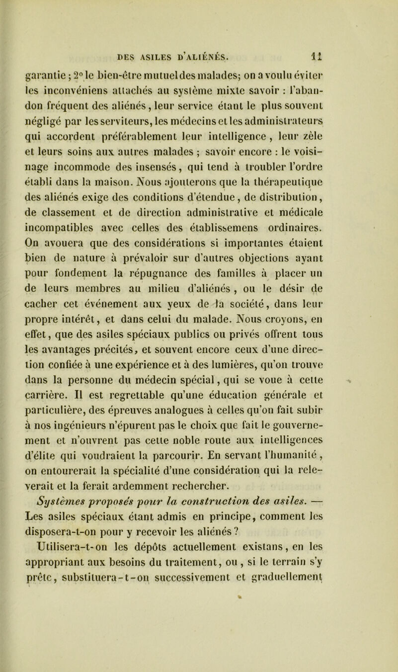 garantie ; 2° le bien-être mutuel des malades; on a voulu éviter les inconvéniens attachés au système mixte savoir : l’aban- don fréquent des aliénés, leur service étant le plus souvent négligé par les serviteurs, les médecins et les administrateurs qui accordent préférablement leur intelligence , leur zèle et leurs soins aux autres malades ; savoir encore : le voisi- nage incommode des insensés, qui tend à troubler l’ordre établi dans la maison. Nous ajouterons que la thérapeutique des aliénés exige des conditions d’étendue, de distribution, de classement et de direction administrative et médicale incompatibles avec celles des établissemens ordinaires. On avouera que des considérations si importantes étaient bien de nature à prévaloir sur d’autres objections ayant pour fondement la répugnance des familles à placer un de leurs membres au milieu d’aliénés , ou le désir de cacher cet événement aux yeux de la société, dans leur propre intérêt, et dans celui du malade. Nous croyons, en effet, que des asiles spéciaux publics ou privés offrent tous les avantages précités, et souvent encore ceux d’une direc- tion confiée à une expérience et à des lumières, qu’on trouve dans la personne du médecin spécial, qui se voue à cette carrière. Il est regrettable qu’une éducation générale et particulière, des épreuves analogues à celles qu’on fait subir à nos ingénieurs n’épurent pas le choix que fait le gouverne- ment et n’ouvrent pas cette noble route aux intelligences d’élite qui voudraient la parcourir. En servant l’humanité, on entourerait la spécialité d’une considération qui la relè- verait et la ferait ardemment rechercher. Systèmes proposés pour la construction des asiles. — Les asiles spéciaux étant admis en principe, comment les disposera-t-on pour y recevoir les aliénés ? Utilisera-t-on les dépôts actuellement existans,en les appropriant aux besoins du traitement, ou, si le terrain s’y prêle, substituera-t-on successivement et graduellement