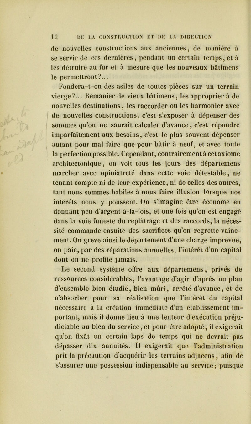 de nouvelles constructions aux anciennes, de manière à se servir de ces dernières, pendant un certain temps, et à les détruire au fur et à mesure que les nouveaux bâlimens le permettront?... Fondera-t-on des asiles de toutes pièces sur un terrain vierge?... Remanier de vieux bâtimens, les approprier à de nouvelles destinations, les raccorder ou les harmonier avec de nouvelles constructions, c’est s’exposer à dépenser des sommes qu’on ne saurait calculer d’avance , c’est répondre imparfaitement aux besoins, c’est le plus souvent dépenser autant pour mal faire que pour bâtir à neuf, et avec toute la perfection possible. Cependant, contrairement à cet axiome architectonique, on voit tous les jours des départemens marcher avec opiniâtreté dans cette voie détestable, ne tenant compte ni de leur expérience, ni de celles des autres, tant nous sommes habiles à nous faire illusion lorsque nos intérêts nous y poussent. On s’imagine être économe en donnant peu d’argent à-la-fois, et une fois qu’on est engagé dans la voie funeste du replâtrage et des raccords, la néces- sité commande ensuite des sacrifices qu’on regrette vaine- ment. On grève ainsi le département d’une charge imprévue, on paie, par des réparations annuelles, l’intérêt d’un capital dont on ne profile jamais. Le second système offre aux départemens, privés de ressources considérables, l’avantage d’agir d’après un plan d’ensemble bien étudié, bien mûri, arrêté d’avance, et de n’absorber pour sa réalisation que l’intérêt du capital nécessaire à la création immédiate d’un établissement im- portant, mais il donne lieu à une lenteur d’exécution préju- diciable au bien du service, et pour être adopté, il exigerait qu’on fixât un certain laps de temps qui ne devrait pas dépasser dix annuités. Il exigerait que l’administration prît la précaution d’acquérir les terrains adjacens, afin de s’assurer une possession indispensable au service; puisque