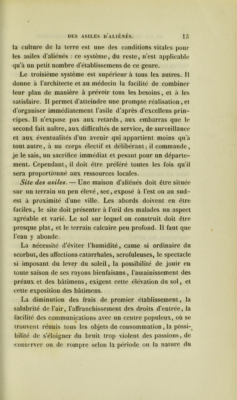 la culture de la terre est une des conditions vitales poul- ies asiles d’aliénés : ce système, du reste, n’est applicable qu’à un petit nombre d’établissemens de ce genre. Le troisième système est supérieur à tous les autres. Il donne à l’architecte et au médecin la facilité de combiner leur plan de manière à prévoir tous les besoins, et à les satisfaire. Il permet d’atteindre une prompte réalisation, et d’organiser immédiatement l’asile d’après d’excellens prin- cipes. Il n’expose pas aux retards, aux embarras que le second fait naître, aux difficultés de service, de surveillance et aux éventualités d’un avenir qui appartient moins qu’à tout autre, à un corps électif et délibérant; il commande, je le sais, un sacrifice immédiat et pesant pour un départe- ment. Cependant, il doit être préféré toutes les fois qu’il sera proportionné aux ressources locales. Site des asiles. — Une maison d’aliénés doit être située sur un terrain un peu élevé, sec, exposé à l’est ou au sud- est à proximité d’une ville. Les abords doivent en être faciles, le site doit présenter à l’œil des malades un aspect agréable et varié. Le sol sur lequel on construit doit être presque plat, et le terrain calcaire peu profond. Il faut que l’eau y abonde. La nécessité d’éviter lfhumidité, cause si ordinaire du scorbut, des affections catarrhales, scrofuleuses, le spectacle si imposant du lever du soleil, la possibilité de jouir en toute saison de ses rayons bienfaisans, l’assainissement des préaux et des bâtimens, exigent celte élévation du sol, et cette exposition des bâtimens. La diminution des frais de premier établissement, la salubrité de l’air, l’affranchissement des droits d’entrée, la facilité des communications avec un centre populeux, où se trouvent réunis tous les objets de consommation, la possi- bilité de s’éloigner du bruit trop violent des passions, de •conserver ou de rompre selon la période ou la nature du