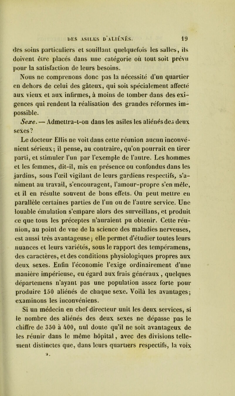 des soins particuliers et souillant quelquefois les salles, ils doivent être placés dans une catégorie où tout soit prévu pour la satisfaction de leurs besoins. Nous ne comprenons donc pas la nécessité d’un quartier en dehors de celui des gâteux, qui soit spécialement affecté aux vieux et aux infirmes, à moins de tomber dans des exi- gences qui rendent la réalisation des grandes réformes im- possible. Sexe. — Admeltra-t-on dans les asiles les aliénés des deux sexes? Le docteur Ellis ne voit dans celte réunion aucun inconvé- nient sérieux; il pense, au contraire, qu’on pourrait en tirer parti, et stimuler l’un par l’exemple de l’autre. Les hommes et les femmes, dit-il, mis en présence ou confondus dans les jardins, sous l’œil vigilant de leurs gardiens respectifs, s’a- niment au travail, s’encouragent, l’amour-propre s’en mêle, et il en résulte souvent de bons effets. On peut meure eu parallèle certaines parties de l’un ou de l’autre service. Une louable émulation s’empare alors des surveillans, et produit ce que tous les préceptes n’auraient pu obtenir. Cette réu- nion, au point de vue de la science des maladies nerveuses, est aussi très avantageuse ; elle permet d’étudier toutes leurs nuances et leurs variétés, sous le rapport des tempéramens, des caractères, et des conditions physiologiques propres aux deux sexes. Enfin l’économie l’exige ordinairement d’une manière impérieuse, eu égard aux frais généraux , quelques départemens n’ayant pas une population assez forte pour produire 150 aliénés de chaque sexe. Voilà les avantages; examinons les inconvéniens. Si un médecin en chef directeur unit les deux services, si le nombre des aliénés des deux sexes ne dépasse pas le chiffre de 350 à âOO, nul doute qu’il ne soit avantageux de les réunir dans le même hôpital, avec des divisions telle- ment distinctes que, dans leurs quartiers respectifs, la voix