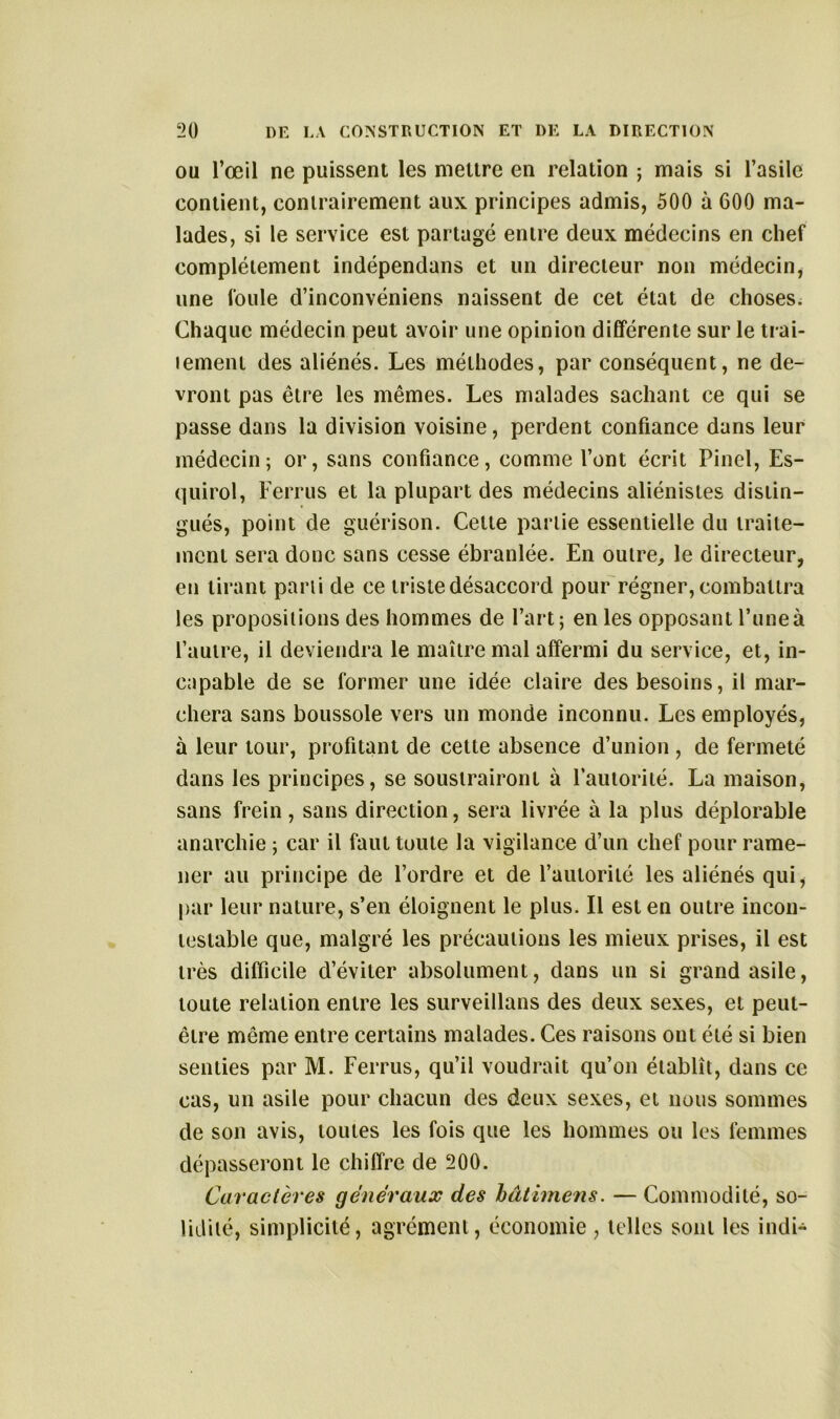 ou l’œil ne puissent les meure en relation ; mais si l’asile contient, contrairement aux principes admis, 500 à 600 ma- lades, si le service est partagé entre deux médecins en chef complètement indépendans et un directeur non médecin, une foule d’inconvéniens naissent de cet état de choses. Chaque médecin peut avoir une opinion différente sur le trai- lement des aliénés. Les méthodes, par conséquent, ne de- vront pas être les mêmes. Les malades sachant ce qui se passe dans la division voisine, perdent confiance dans leur médecin; or, sans confiance, comme l’ont écrit Pinel, Es- quirol, Ferrus et la plupart des médecins aliénistes distin- gués, point de guérison. Celle partie essentielle du traite- ment sera donc sans cesse ébranlée. En outre, le directeur, en tirant parti de ce triste désaccord pour régner, combattra les propositions des hommes de l’art; en les opposant l’une à l’autre, il deviendra le maître mal affermi du service, et, in- capable de se former une idée claire des besoins, il mar- chera sans boussole vers un monde inconnu. Les employés, à leur tour, profitant de cette absence d’union , de fermeté dans les principes, se soustrairont à l’autorité. La maison, sans frein, sans direction, sera livrée à la plus déplorable anarchie ; car il faut toute la vigilance d’un chef pour rame- ner au principe de l’ordre et de l’autoriié les aliénés qui, par leur nature, s’en éloignent le plus. Il est en outre incon- testable que, malgré les précautions les mieux prises, il est très difficile d’éviter absolument, dans un si grand asile, toute relation entre les surveillons des deux sexes, et peut- être même entre certains malades. Ces raisons ont été si bien senties par M. Ferrus, qu’il voudrait qu’on établît, dans ce cas, un asile pour chacun des deux sexes, et nous sommes de son avis, toutes les fois que les hommes ou les femmes dépasseront le chiffre de 200. Caractères généraux des hâtimens. — Commodité, so- lidité, simplicité, agrément, économie , telles sont les indi-