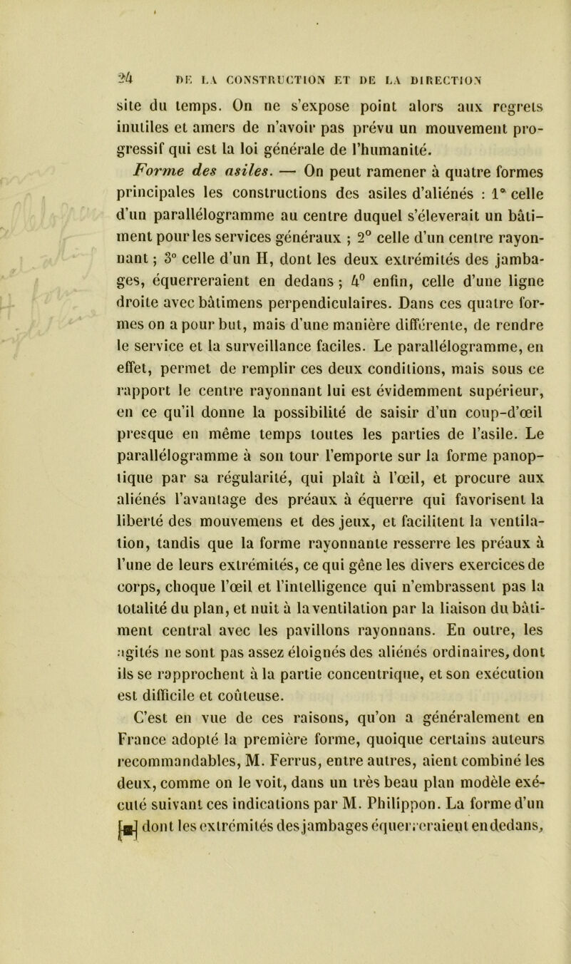 ’2U site du temps. On ne s’expose point alors aux regrets inutiles et amers de n’avoir pas prévu un mouvement pro- gressif qui est la loi générale de l’humanité. Forme des asiles. — On peut ramener à quatre formes principales les constructions des asiles d’aliénés : la celle d’un parallélogramme au centre duquel s’élèverait un bati- ment pour les services généraux ; 2° celle d’un centre rayon- nant ; 3° celle d’un II, dont les deux extrémités des jamba- ges, équerreraient en dedans ; enfin, celle d’une ligne droite avecbâtimens perpendiculaires. Dans ces quatre for- mes on a pour but, mais d’une manière différente, de rendre le service et la surveillance faciles. Le parallélogramme, en effet, permet de remplir ces deux conditions, mais sous ce rapport le centre rayonnant lui est évidemment supérieur, en ce qu’il donne la possibilité de saisir d’un coup-d’œil presque en même temps toutes les parties de l’asile. Le parallélogramme à son tour l’emporte sur la forme panop- tique par sa régularité, qui plaît à l’œil, et procure aux aliénés l’avantage des préaux à équerre qui favorisent la liberté des mouvemens et des jeux, et facilitent la ventila- tion, tandis que la forme rayonnante resserre les préaux à l’une de leurs extrémités, ce qui gêne les divers exercices de corps, choque l’œil et l’intelligence qui n’embrassent pas la totalité du plan, et nuit à la ventilation par la liaison du bati- ment central avec les pavillons rayonnons. En outre, les agités ne sont pas assez éloignés des aliénés ordinaires, dont ils se rapprochent à la partie concentrique, et son exécution est difficile et coûteuse. C’est en vue de ces raisons, qu’on a généralement en France adopté la première forme, quoique certains auteurs recommandables, M. Ferrus, entre autres, aient combiné les deux, comme on le voit, dans un très beau plan modèle exé- cuté suivant ces indications par M. Philippon. La forme d’un dont les extrémités desjambages équerreraient en dedans.