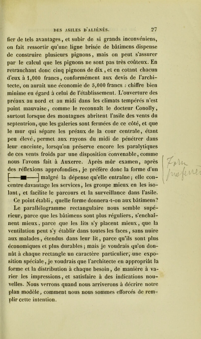 fier de tels avantages, et subir de si grands inconvéniens, on fait ressortir qu’une ligne brisée de bâlimens dispense de construire plusieurs pignons, mais on peut s’assurer par le calcul que les pignons ne sont pas très coûteux. En retranchant donc cinq pignons de dix , et en cotant chacun d’eux à 1,000 francs, conformément aux devis de l’archi- tecte, on aurait une économie de 5,000 francs : chiffre bien minime eu égard à celui de l’établissement. L’ouverture des préaux au nord et au midi dans les climats tempérés n’est point mauvaise, comme le reconnaît le docteur Conolly, surtout lorsque des montagnes abritent l’asile des vents du septentrion, que les galeries sont fermées de ce côté, et que le mur qui sépare les préaux de la cour centrale, étant peu élevé, permet aux rayons du midi de pénétrer dans leur enceinte, lorsqu’on préserve encore les paralytiques de ces vents froids par une disposition convenable, comme nous l’avons fait à Auxerre. Après mûr examen, après des réflexions approfondies, je préfère donc la forme d’un centre davantage les services, les groupe mieux en les iso- lant , et facilite le parcours et la surveillance dans l’asile. Ce point établi, quelle forme donnera-t-on aux bâtimens? Le parallélogramme rectangulaire nous semble supé- rieur, parce que les bâtimens sont plus réguliers, s’enchaî- nent mieux, parce que les lits s’y placent mieux, que la ventilation peut s’y établir dans toutes les faces, sans nuire aux malades, étendus dans leur lit, parce qu’ils sont plus économiques et plus durables ; mais je voudrais qu’on don- nât à chaque rectangle un caractère particulier; une expo- sition spéciale, je voudrais que l’architecte en appropriât la forme et la distribution à chaque besoin, de manière à va- rier les impressions, et satisfaire à des indications nou- velles. Nous verrons quand nous arriverons à décrire notre plan modèle, comment nous nous sommes efforcés de rem- plir cette intention. dépense qu’elle entraîne ; elle con-