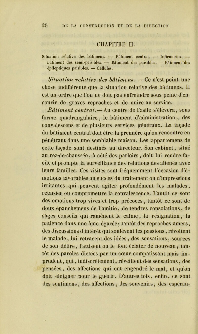 CHAPITRE IL Situation relative des bâtimens. — Bâtiment central. — Infirmeries. — Bâtiment des semi-paisibles. — Bâtiment des paisibles. — Bâtiment des épileptiques paisibles. — Cellules. Situation relative des bâtimens. —Ce n’est point une chose indifférente que la situation relative des bâtimens. Il est un ordre que l’on ne doit pas enfreindre sous peine d’en- courir de graves reproches et de nuire au service. Bâtiment central. — Au centre de l’asile s’élèvera, sous forme quadrangulaire, le bâtiment d’administration , des convalescens et de plusieurs services généraux. La façade du bâtiment central doit être la première qu’on rencontre en pénétrant dans une semblable maison. Les appartenons de cette façade sont destinés au directeur. Son cabinet, situé au rez-de-chaussée, à côté des parloirs, doit lui rendre fa- cile et prompte la surveillance des relations des aliénés avec leurs familles. Ces visites sont fréquemment l’occasion d’é- motions favorables au succès du traitement ou d’impressions irritantes qui peuvent agiter profondément les malades, retarder ou compromettre la convalescence. Tantôt ce sont des émotions trop vives et trop précoces, tantôt ce sont de doux épanchemens de Tamitié, de tendres consolations, de sages conseils qui ramènent le calme, la résignation, la patience dans une âme égarée; tantôt des reproches amers, des discussions d’intérêt qui soulèvent les passions, révoltent le malade, lui retracent des idées , des sensations, sources de son délire, l’attisent ou le font éclater de nouveau; tan- tôt des paroles dictées par un cœur compatissant mais im- prudent, qui, indiscrètement, réveillent des sensations, des pensées, des affections qui ont engendré le mal, et qu’on doit éloigner pour le guérir. D’autres fois, enfin, ce sont des senlimens, des affections, des souvenirs, des espéran-