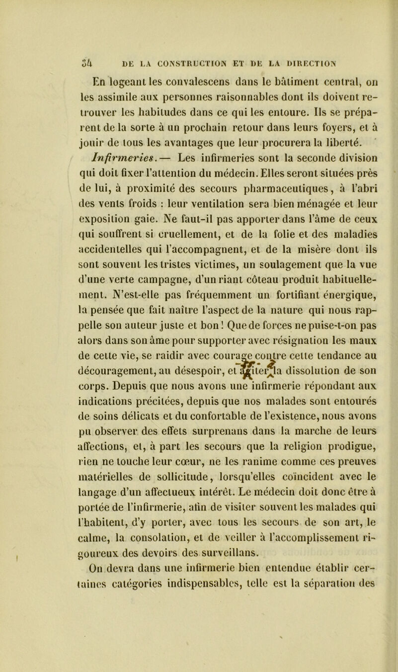 En logeant les convalescens dans le batiment central, on les assimile aux personnes raisonnables dont ils doivent re- trouver les habitudes dans ce qui les entoure. Ils se prépa- rent de la sorte à un prochain retour dans leurs foyers, et à jouir de tous les avantages que leur procurera la liberté. Infirmeries.— Les infirmeries sont la seconde division qui doit fixer l’atlention du médecin. Elles seront situées près de lui, à proximité des secours pharmaceutiques, à l’abri des vents froids : leur ventilation sera bien ménagée et leur exposition gaie. Ne faut-il pas apporter dans l’âme de ceux qui souffrent si cruellement, et de la folie et des maladies accidentelles qui l’accompagnent, et de la misère dont ils sont souvent les tristes victimes, un soulagement que la vue d’une verte campagne, d’un riant coteau produit habituelle- ment. N’est-elle pas fréquemment un fortifiant énergique, la pensée que fait naître l’aspect de la nature qui nous rap- pelle son auteur juste et bon ! Que de forces ne puise-t-on pas alors dans son âme pour supporter avec résignation les maux de cette vie, se raidir avec courage contre celle tendance au découragement, au désespoir, et îïnter^ïa dissolution de son corps. Depuis que nous avons une infirmerie répondant aux indications précitées, depuis que nos malades sont entourés de soins délicats et du confortable de l’existence, nous avons pu observer des effets surprenans dans la marche de leurs affections, et, à part les secours que la religion prodigue, rien ne touche leur cœur, ne les ranime comme ces preuves matérielles de sollicitude, lorsqu’elles coïncident avec le langage d’un affectueux intérêt. Le médecin doit donc être à portée de l’infirmerie, afin de visiter souvent les malades qui l’habitent, d’y porter, avec tous les secours de son art, le calme, la consolation, et de veiller à l’accomplissement ri- goureux des devoirs des surveillans. On devra dans une infirmerie bien entendue établir cer- taines catégories indispensables, telle est la séparation des