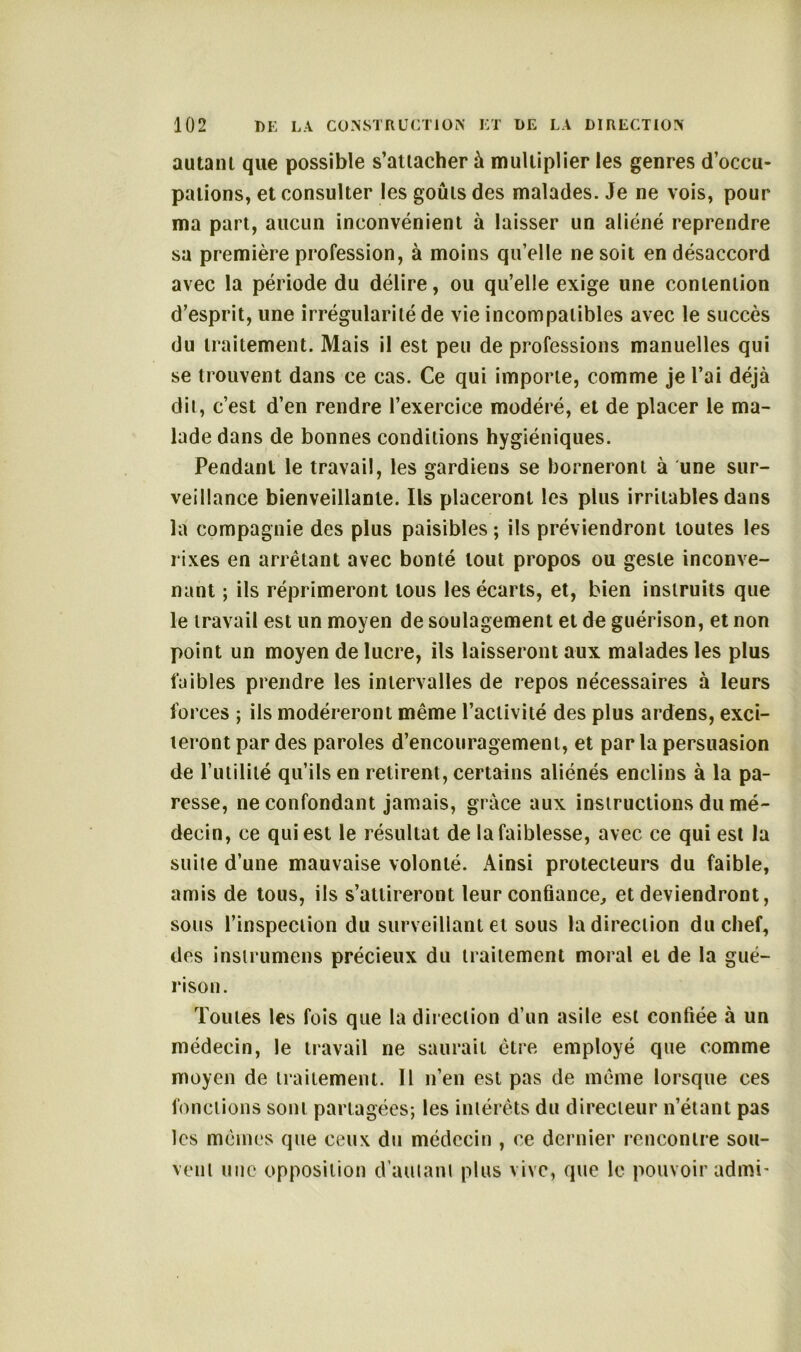 autant que possible s’attacher à multiplier les genres d’occu- pations, et consulter les goûts des malades. Je ne vois, pour ma part, aucun inconvénient à laisser un aliéné reprendre sa première profession, à moins qu’elle ne soit en désaccord avec la période du délire, ou qu’elle exige une contention d’esprit, une irrégularité de vie incompatibles avec le succès du traitement. Mais il est peu de professions manuelles qui se trouvent dans ce cas. Ce qui importe, comme je l’ai déjà dit, c’est d’en rendre l’exercice modéré, et de placer le ma- lade dans de bonnes conditions hygiéniques. Pendant le travail, les gardiens se borneront à une sur- veillance bienveillante. Ils placeront les plus irritables dans là compagnie des plus paisibles; ils préviendront toutes les rixes en arrêtant avec bonté tout propos ou geste inconve- nant ; ils réprimeront tous les écarts, et, bien instruits que le travail est un moyen de soulagement et de guérison, et non point un moyen de lucre, ils laisseront aux malades les plus faibles prendre les intervalles de repos nécessaires à leurs forces ; ils modéreront même l’activité des plus ardens, exci- teront par des paroles d’encouragement, et par la persuasion de l’utilité qu’ils en retirent, certains aliénés enclins à la pa- resse, ne confondant jamais, grâce aux instructions du mé- decin, ce qui est le résultat de la faiblesse, avec ce qui est la suite d’une mauvaise volonté. Ainsi protecteurs du faible, amis de tous, ils s’attireront leur confiance, et deviendront, sous l’inspection du surveillant et sous la direction du chef, des instrumens précieux du traitement moral et de la gué- rison. Toutes les fois que la direction d’un asile est confiée à un médecin, le travail ne saurait être employé que comme moyen de traitement. Il n’en est pas de même lorsque ces fonctions sont partagées; les intérêts du directeur n’étant pas les mêmes que ceux du médecin , ce dernier rencontre sou- vent une opposition d’autant plus vive, que Le pouvoir admi-