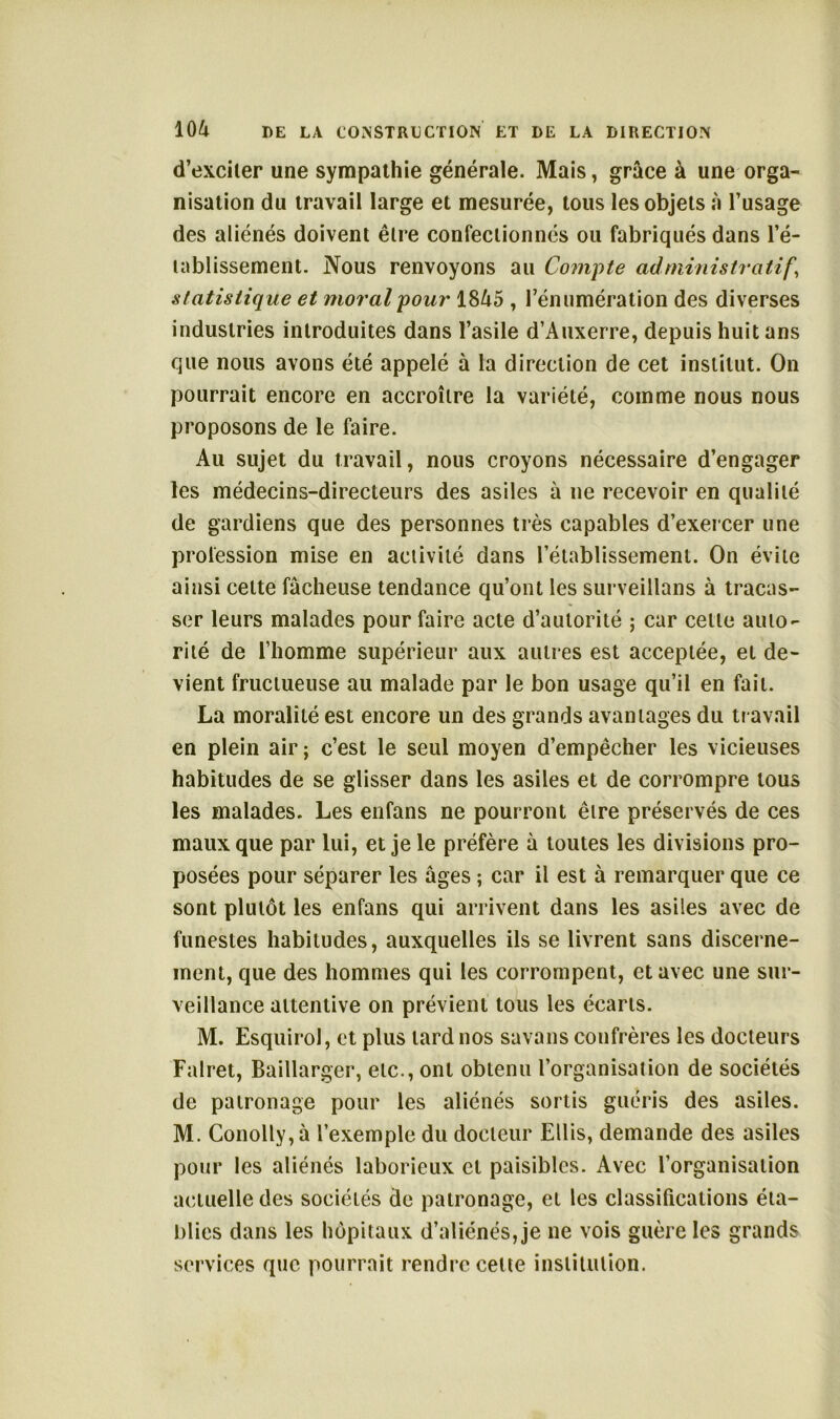 d’exciter une sympathie générale. Mais, grâce à une orga- nisation du travail large et mesurée, tous les objets à l’usage des aliénés doivent être confectionnés ou fabriqués dans l’é- tablissement. Nous renvoyons au Compte administratif\ statistique et moral pour 1845 , rénumération des diverses industries introduites dans l’asile d’Auxerre, depuis huit ans que nous avons été appelé à la direction de cet institut. On pourrait encore en accroître la variété, comme nous nous proposons de le faire. Au sujet du travail, nous croyons nécessaire d’engager les médecins-directeurs des asiles à ne recevoir en qualité de gardiens que des personnes très capables d’exercer une profession mise en activité dans l’établissement. On évite ainsi cette fâcheuse tendance qu’ont les surveillans à tracas- ser leurs malades pour faire acte d’autorité ; car cette auto- rité de l’homme supérieur aux autres est acceptée, et de- vient fructueuse au malade par le bon usage qu’il en fait. La moralité est encore un des grands avantages du travail en plein air ; c’est le seul moyen d’empêcher les vicieuses habitudes de se glisser dans les asiles et de corrompre tous les malades. Les enfans ne pourront être préservés de ces maux que par lui, et je le préfère à toutes les divisions pro- posées pour séparer les âges ; car il est à remarquer que ce sont plutôt les enfans qui arrivent dans les asiles avec de funestes habitudes, auxquelles ils se livrent sans discerne- ment, que des hommes qui les corrompent, et avec une sur- veillance attentive on prévient tous les écarts. M. Esquirol, et plus lard nos savans confrères les docteurs Falret, Baillarger, etc., ont obtenu l’organisation de sociétés de patronage pour les aliénés sortis guéris des asiles. M. Conolly,à l’exemple du docteur Ellis, demande des asiles pour les aliénés laborieux et paisibles. Avec l’organisation actuelle des sociétés de patronage, et les classifications éta- blies dans les hôpitaux d’aliénés, je ne vois guère les grands services que pourrait rendre cette institution.