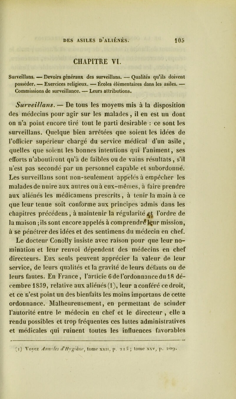 CHAPITRE VI. Surveillai». — Devoirs généraux des surveillans. — Qualités qu’ils doivent posséder. — Exercices religieux. —Écoles élémentaires dans les asiles. — Commissions de surveillance. — Leurs attributions. Surveillans. — De tous les moyeus mis à la disposition des médecins pour agir sur les malades, il en est un dont on n’a point encore tiré tout le parti désirable : ce sont les surveillans. Quelque bien arrêtées que soient les idées de l’officier supérieur chargé du service médical d’un asile, quelles que soient les bonnes intentions qui l’animent, ses efforts n’aboutiront qu’à de faibles ou de vains résultats , s’il n’est pas secondé par un personnel capable et subordonné. Les surveillans sont non-seulement appelés à empêcher les malades de nuire aux autres ou à eux-mêmes, à faire prendre aux aliénés les médicamens prescrits, à tenir la main à ce que leur tenue soit conforme aux principes admis dans les chapitres précédens, à maintenir la régularité j3t l’ordre de la maison ; ils sont encore appelés à comprendra lçur mission, à se pénétrer des idées et des sentimens du médecin en chef. Le docteur Conolly insiste avec raison pour que leur no- mination et leur renvoi dépendent des médecins en chef directeurs. Eux seuls peuvent apprécier la valeur de leur service, de leurs qualités et la gravité de leurs défauts ou de leurs fautes. En France, l’articie 6 de l’ordonnance du 18 dé- cembre 1839, relative aux aliénés (1), leur a conféré ce droit, et ce n’est point un des bienfaits les moins importans de cette ordonnance. Malheureusement, en permettant de scinder l’autorité entre le médecin en chef et le directeur, elle a rendu possibles et trop fréquentes ces luttes administratives et médicales qui ruinent toutes les influences favorables 'i) Voyez Anrvlcs tVHrgiène} tome xxn. p. 215; tome xxv, p. îikj.