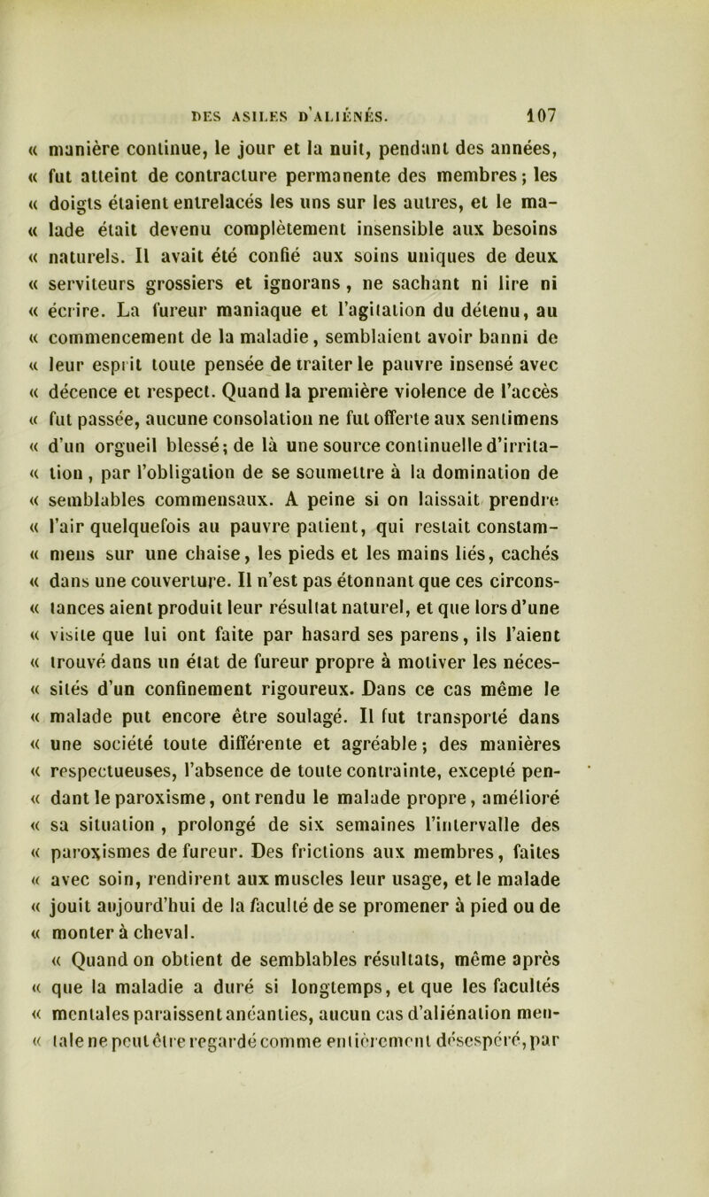 « manière continue, le jour et la nuit, pendant des années, « fut atteint de contracture permanente des membres; les « doigts étaient entrelacés les uns sur les autres, et le ma- « lade était devenu complètement insensible aux besoins « naturels. Il avait été confié aux soins uniques de deux « serviteurs grossiers et ignorans, ne sachant ni lire ni « écrire. La fureur maniaque et l’agilation du détenu, au « commencement de la maladie, semblaient avoir banni de <c leur esprit toute pensée de traiter le pauvre insensé avec « décence et respect. Quand la première violence de l’accès « fut passée, aucune consolation ne fut offerte aux sentimens « d’un orgueil blessé; de là une source continuelle d’irrita- <( lion , par l’obligation de se soumettre à la domination de « semblables commensaux. A peine si on laissait prendre « l’air quelquefois au pauvre patient, qui restait constam- « mens sur une chaise, les pieds et les mains liés, cachés « dans une couverture. Il n’est pas étonnant que ces circons- « lances aient produit leur résultat naturel, et que lors d’une « visite que lui ont faite par hasard ses parens, ils l’aient « trouvé dans un état de fureur propre à motiver les néces- « sites d’un confinement rigoureux. Dans ce cas même le « malade put encore être soulagé. Il fut transporté dans « une société toute différente et agréable ; des manières « respectueuses, l’absence de toute contrainte, excepté pen- « dant le paroxisme, ont rendu le malade propre, amélioré « sa situation , prolongé de six semaines l’intervalle des « paroxismes de fureur. Des frictions aux membres, faites « avec soin, rendirent aux muscles leur usage, et le malade « jouit aujourd’hui de la faculté de se promener à pied ou de « monter à cheval. « Quand on obtient de semblables résultats, même après « que la maladie a duré si longtemps, et que les facultés « mentales paraissent anéanties, aucun cas d’aliénation men- « taie ne pcutêlre regardé comme entièrement désespéré, par