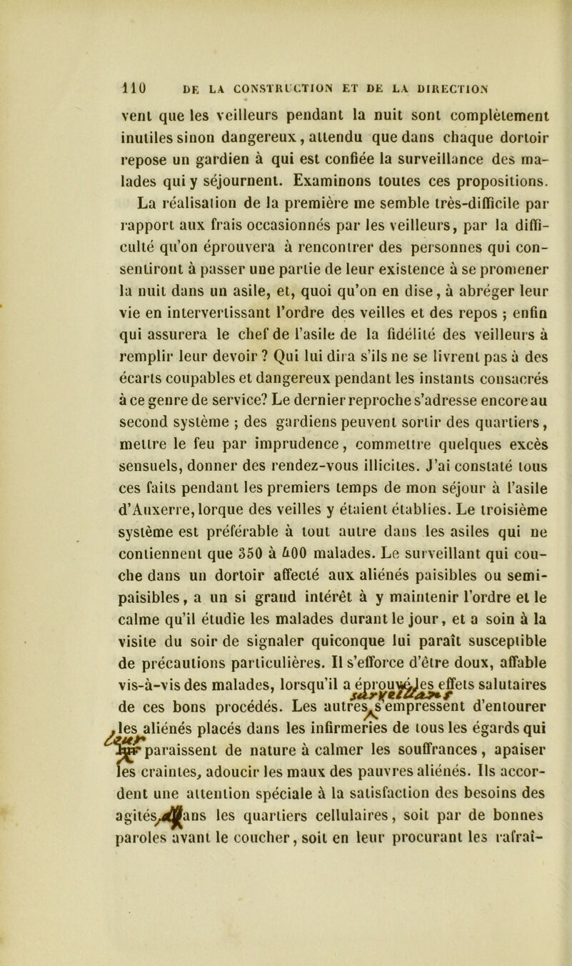 vent que les veilleurs pendant la nuit sont complètement inutiles sinon dangereux, attendu que dans chaque dortoir repose un gardien à qui est confiée la surveillance des ma- lades qui y séjournent. Examinons toutes ces propositions. La réalisai ion de la première me semble très-difficile par rapport aux frais occasionnés par les veilleurs, par la diffi- culté qu’on éprouvera à rencontrer des personnes qui con- sentiront à passer une partie de leur existence à se promener la nuit dans un asile, et, quoi qu’on en dise, à abréger leur vie en intervertissant l’ordre des veilles et des repos ; enfin qui assurera le chef de l’asile de la fidélité des veilleurs à remplir leur devoir ? Qui lui dira s’ils ne se livrent pas à des écarts coupables et dangereux pendant les instants consacrés à ce genre de service? Le dernier reproche s’adresse encore au second système ; des gardiens peuvent sortir des quartiers, mettre le feu par imprudence, commettre quelques excès sensuels, donner des rendez-vous illicites. J’ai constaté tous ces faits pendant les premiers temps de mon séjour à l’asile d’Auxerre, lorque des veilles y étaient établies. Le troisième système est préférable à tout autre dans les asiles qui ne contiennent que 350 à &00 malades. Le surveillant qui cou- che dans un dortoir affecté aux aliénés paisibles ou semi- paisibles , a un si grand intérêt à y maintenir l’ordre et le calme qu’il étudie les malades durant le jour, et a soin à la visite du soir de signaler quiconque lui paraît susceptible de précautions particulières. Il s’efforce d’être doux, affable vis-à-vis des malades, lorsqu’il a ^ouj^Jes^effets salutaires de ces bons procédés. Les autÆs^emp^sent d’entourer jles aliénés placés dans les infirmeries de tous les égards qui f paraissent de nature à calmer les souffrances, apaiser craintes, adoucir les maux des pauvres aliénés. Ils accor- dent une attention spéciale à la satisfaction des besoins des agités^^JJans les quartiers cellulaires, soit par de bonnes paroles avant le coucher, soit en leur procurant les rafraî-