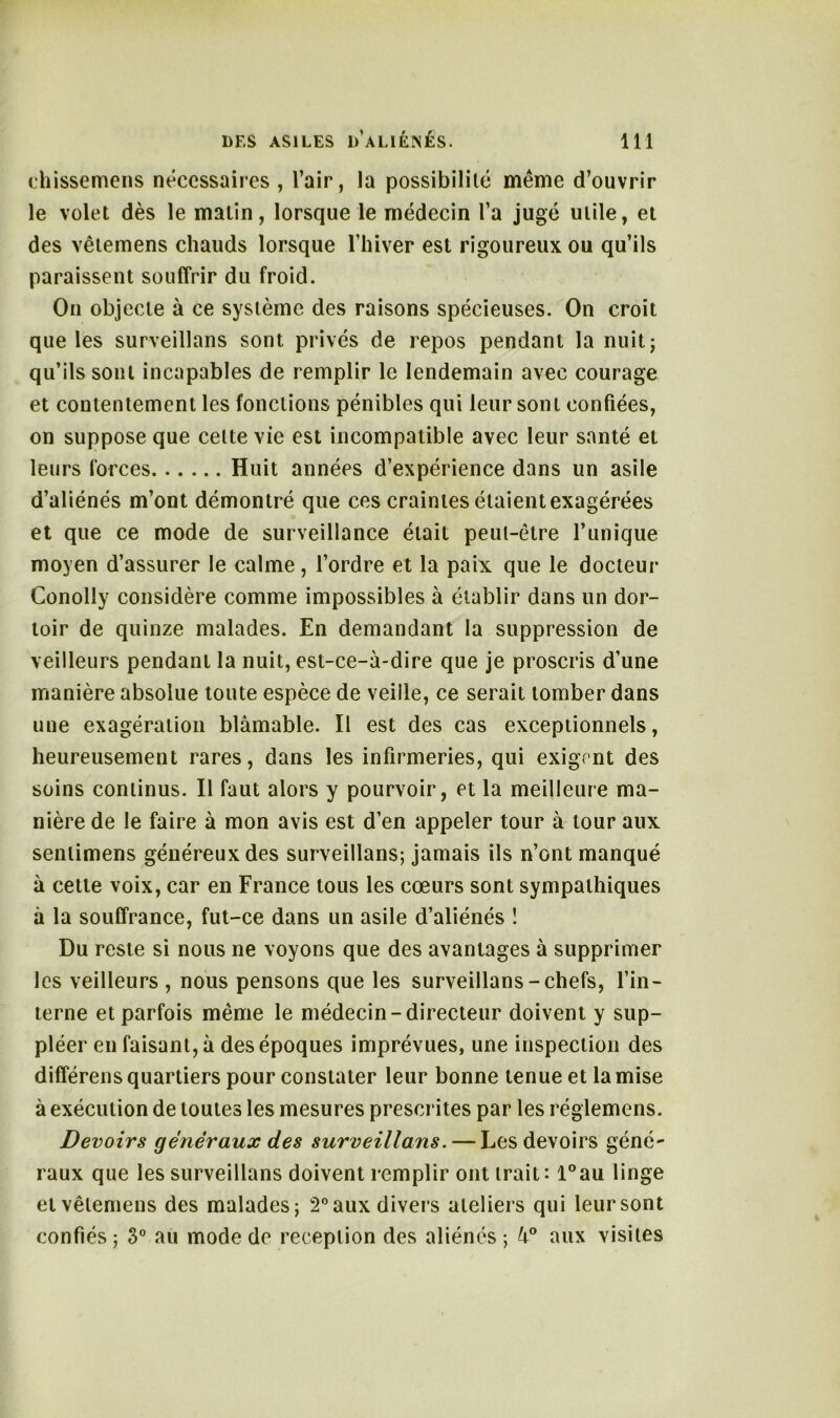 chissemens nécessaires, l’air, la possibilité même d’ouvrir le volet dès le matin, lorsque le médecin l’a jugé utile, et des vêtemens chauds lorsque l’hiver est rigoureux ou qu’ils paraissent souffrir du froid. On objecte à ce système des raisons spécieuses. On croit que les surveillans sont privés de repos pendant la nuit; qu’ils sont incapables de remplir le lendemain avec courage et contentement les fonctions pénibles qui leur sont confiées, on suppose que celte vie est incompatible avec leur santé et leurs forces Huit années d’expérience dans un asile d’aliénés m’ont démontré que ces craintes étaient exagérées et que ce mode de surveillance était peut-être l’unique moyen d’assurer le calme, l’ordre et la paix que le docteur Conolly considère comme impossibles à établir dans un dor- toir de quinze malades. En demandant la suppression de veilleurs pendant la nuit, est-ce-à-dire que je proscris d’une manière absolue toute espèce de veiile, ce serait tomber dans une exagération blâmable. Il est des cas exceptionnels, heureusement rares, dans les infirmeries, qui exigent des soins continus. Il faut alors y pourvoir, et la meilleure ma- nière de le faire à mon avis est d’en appeler tour à tour aux senlimens généreux des surveillans; jamais ils n’ont manqué à cette voix, car en France tous les cœurs sont sympathiques à la souffrance, fut-ce dans un asile d’aliénés ! Du reste si nous ne voyons que des avantages à supprimer les veilleurs , nous pensons que les surveillans-chefs, l’in- terne et parfois même le médecin-directeur doivent y sup- pléer en faisant, à des époques imprévues, une inspection des différens quartiers pour constater leur bonne tenue et la mise à exécution de toutes les mesures prescrites par les réglemens. Devoirs généraux des surveillans. — Les devoirs géné- raux que les surveillans doivent remplir ont trait: l°au linge et vêtemens des malades; 2° aux divers ateliers qui leur sont confiés; 3° au mode de réception des aliénés; 4° aux visites