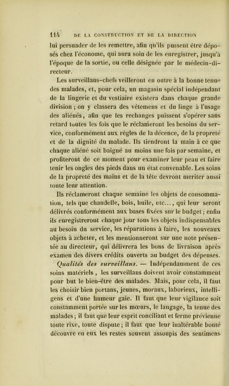 lui persuader de les remettre, afin qu’ils pussent être dépo- sés chez l’économe, qui aura soin de les enregistrer, jusqu’à l’époque de la sortie, ou celle désignée par le médecin-di- recteur. Les surveillans-chefs veilleront en outre à la bonne tenue des malades, et, pour cela, un magasin spécial indépendant de la lingerie et du vestiaire existera dans chaque grande division ; on y classera des vêtemens et du linge à l’usage des aliénés, afin que les rechanges puissent s’opérer sans retard toutes les fois que le réclameront les besoins du ser- vice, conformément aux règles de la décence, de la propreté et de la dignité du malade. Ils tiendront la main à ce que chaque aliéné soit baigné au moins une fois par semaine, et profiteront de ce moment pour examiner leur peau et faire tenir les ongles des pieds dans un état convenable. Les soins de la propreté des mains et de la tête devront mériter aussi toute leur attention. Ils réclameront chaque semaine les objets de consomma- tion, tels que chandelle, bois, huile, etc..., qui leur seront délivrés conformément aux bases fixées sur le budget ; enfin ils enregistreront chaque jour tous les objets indispensables au besoin du service, les réparations à faire, les nouveaux objets à acheter, et les mentionneront sur une note présen- tée au directeur, qui délivrera les bons de livraison après examen des divers crédits ouverts au budget des dépenses. Qualités des surveillans. — Indépendamment de ces soins matériels , les surveillans doivent avoir constamment pour but le bien-être des malades. Mais, pour cela, il faut les choisir bien portans, jeunes, moraux, laborieux, intelli- gens et d’une humeur gaie. Il faut que leur vigilance soit constamment portée sur les mœurs, le langage, la tenue des malades ; il faut que leur esprit conciliant et ferme prévienne toute rixe, toute dispute; il faut que leur inaltérable bonté découvre en eux les restes souvent assoupis des sentiment