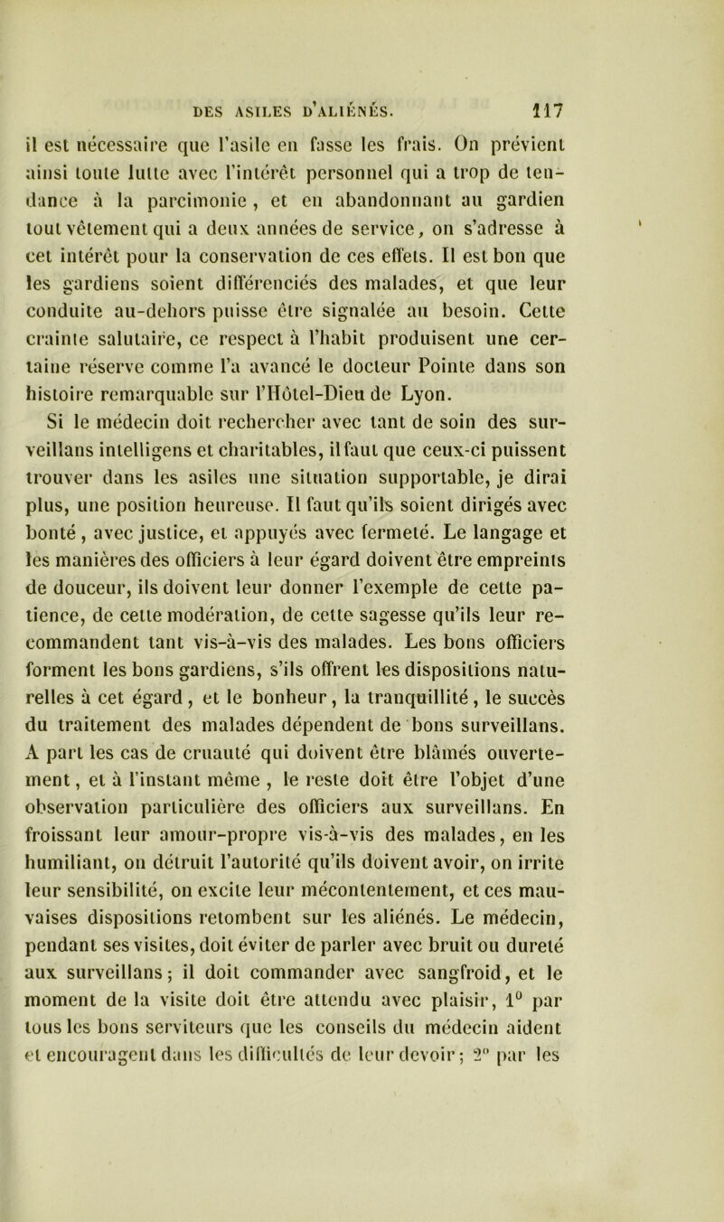 il est nécessaire que l’asile en fasse les frais. On prévient ainsi toute lutte avec l’intérêt personnel qui a trop de ten- dance à la parcimonie , et en abandonnant au gardien tout vêlement qui a deux, années de service, on s’adresse à cet intérêt pour la conservation de ces effets. Il est bon que les gardiens soient différenciés des malades, et que leur conduite au-dehors puisse être signalée au besoin. Cette crainte salutaire, ce respect à l’habit produisent une cer- taine réserve comme l’a avancé le docteur Pointe dans son histoire remarquable sur l’Holel-Dieu de Lyon. Si le médecin doit rechercher avec tant de soin des sur- veillons inlelligens et charitables, il faut que ceux-ci puissent trouver dans les asiles une situation supportable, je dirai plus, une position heureuse. Il faut qu’ils soient dirigés avec bonté , avec justice, et appuyés avec fermeté. Le langage et les manières des officiers à leur égard doivent être empreints de douceur, ils doivent leur donner l’exemple de cette pa- tience, de cette modération, de celte sagesse qu’ils leur re- commandent tant vis-à-vis des malades. Les bons officiers forment les bons gardiens, s’ils offrent les dispositions natu- relles à cet égard , et le bonheur, la tranquillité , le succès du traitement des malades dépendent de bons surveillons. A part les cas de cruauté qui doivent être blâmés ouverte- ment , et à l’instant même , le reste doit être l’objet d’une observation particulière des officiers aux surveillons. En froissant leur amour-propre vis-à-vis des malades, en les humiliant, on détruit l’autorité qu’ils doivent avoir, on irrite leur sensibilité, on excite leur mécontentement, et ces mau- vaises dispositions retombent sur les aliénés. Le médecin, pendant ses visites, doit éviter de parler avec bruit ou dureté aux surveillons; il doit commander avec sangfroid, et le moment de la visite doit être attendu avec plaisir, 1° par tous les bons serviteurs que les conseils du médecin aident et encouragent dans les difficultés de leur devoir; 2° par les