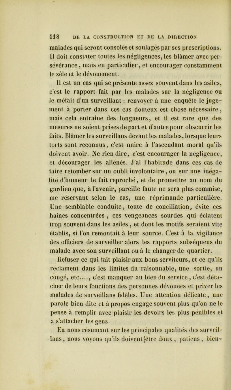 malades qui seront consolés et soulagés par ses prescriptions. Il doit constater toutes les négligences, les blâmer avec per- sévérance, mais en particulier, et encourager constamment le zèle et le dévouement. Il est un cas qui se présente assez souvent dans les asiles, c’est le rapport fait par les malades sur la négligence ou le méfait d’un surveillant : renvoyer à une enquête le juge- ment à porter dans ces cas douteux est chose nécessaire, mais cela entraîne des longueurs, et il est rare que des mesures ne soient prises de part et d’autre pour obscurcir les faits. Blâmer les surveillans devant les malades, lorsque leurs torts sont reconnus, c’est nuire à l’ascendant moral qu’ils doivent avoir. Ne rien dire, c’est encourager la négligence, et décourager les aliénés. J’ai l’habitude dans ces cas de faire retomber sur un oubli involontaire , ou sur une inéga- lité d’humeur le fait reproché, et de promettre au nom du gardien que, à l’avenir, pareille faute ne sera plus commise, me réservant selon le cas, une réprimande particulière. Une semblable conduite, toute de conciliation, évite ces haines concentrées , ces vengeances sourdes qui éclatent trop souvent dans les asiles, et dont les motifs seraient vite établis, si l’on remontait à leur source. C’est à la vigilance des officiers de surveiller alors les rapports subséquens du malade avec son surveillant ouâ le changer de quartier. Refuser ce qui fait plaisir aux bons serviteurs, et ce qu’ils réclament dans les limites du raisonnable, une sortie, un congé, etc...., c’est manquer au bien du service , c’est déta- cher de leurs fonctions des personnes dévouées et priver les malades de surveillans fidèles. Une attention délicate, une parole bien dite et à propos engage souvent plus qu’on 11e le pense à remplir avec plaisir les devoirs les plus pénibles et à s’attacher les gens. En nous résumant sur les principales qualités des surveil- lans, nous voyons qu’ils doivent [être doux, patiens , bien-