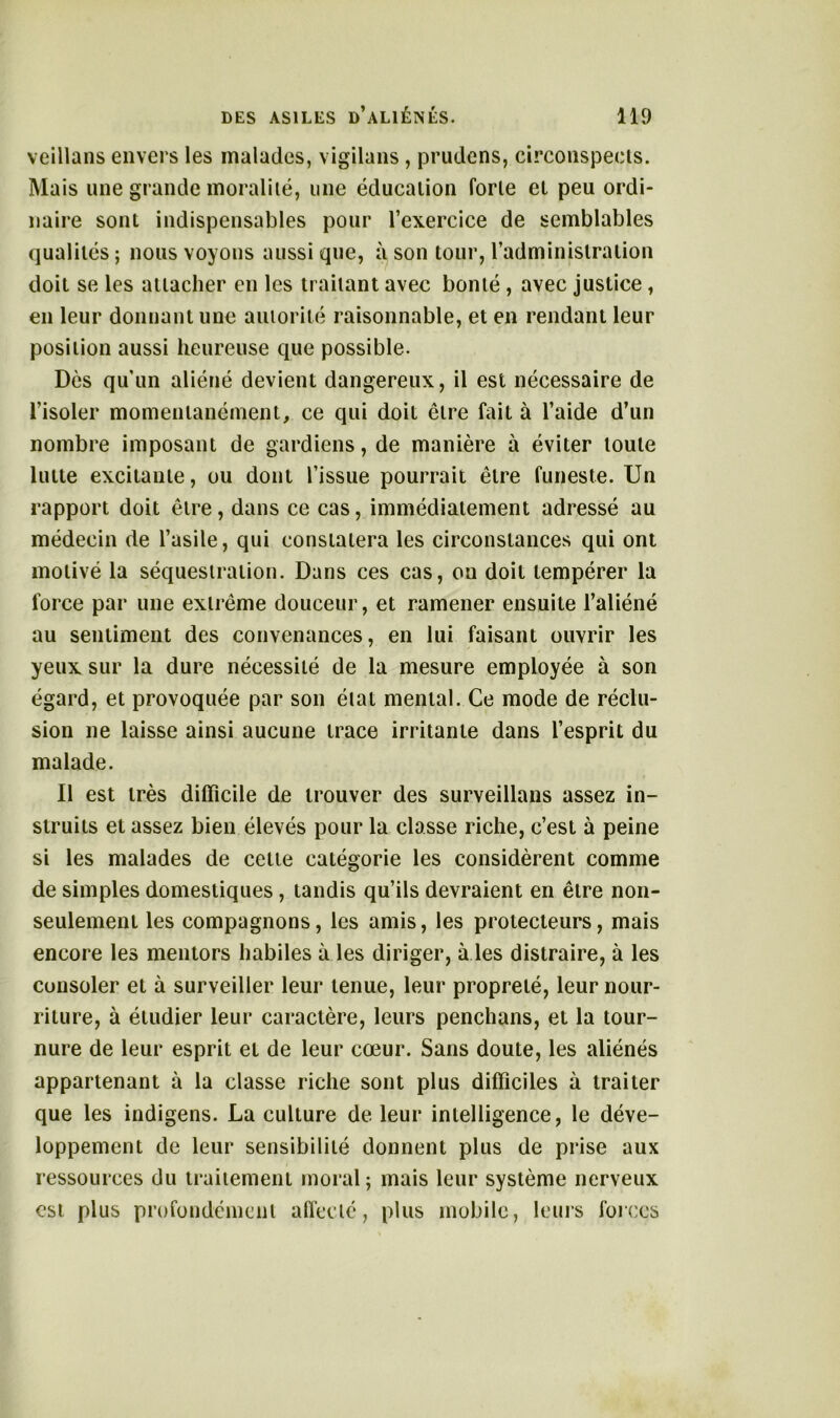 veillans envers les malades, vigilans , prudens, circonspects. Mais une grande moralité, une éducation forte et peu ordi- naire sont indispensables pour l’exercice de semblables qualités ; nous voyons aussi que, à son tour, l’administration doit se les attacher en les traitant avec bonté , avec justice, en leur donnant une autorité raisonnable, et en rendant leur position aussi heureuse que possible. Dès qu’un aliéné devient dangereux, il est nécessaire de l’isoler momentanément, ce qui doit être fait à l’aide d’un nombre imposant de gardiens, de manière à éviter toute lutte excitante, ou dont l’issue pourrait être funeste. Un rapport doit être, dans ce cas, immédiatement adressé au médecin de l’asile, qui constatera les circonstances qui ont motivé la séquestration. Dans ces cas, ou doit tempérer la force par une extrême douceur, et ramener ensuite l’aliéné au sentiment des convenances, en lui faisant ouvrir les yeux sur la dure nécessité de la mesure employée à son égard, et provoquée par son état mental. Ce mode de réclu- sion ne laisse ainsi aucune trace irritante dans l’esprit du malade. Il est très difficile de trouver des surveillans assez in- struits et assez bien élevés pour la classe riche, c’est à peine si les malades de cette catégorie les considèrent comme de simples domestiques, tandis qu’ils devraient en être non- seulemenL les compagnons, les amis, les protecteurs, mais encore les mentors habiles à les diriger, à les distraire, à les consoler et à surveiller leur tenue, leur propreté, leur nour- riture, à étudier leur caractère, leurs penchans, et la tour- nure de leur esprit et de leur cœur. Sans doute, les aliénés appartenant à la classe riche sont plus difficiles à traiter que les indigens. La culture de leur intelligence, le déve- loppement de leur sensibilité donnent plus de prise aux ressources du traitement moral; mais leur système nerveux est plus profondément affecté, plus mobile, leurs forces