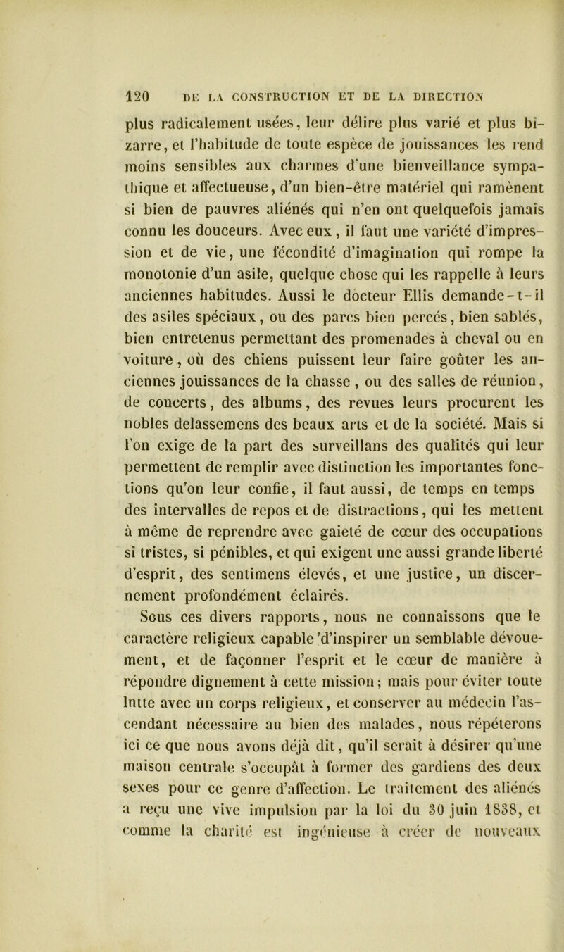 plus radicalement usées, leur délire plus varié et plus bi- zarre, et l’habitude de toute espèce de jouissances les rend moins sensibles aux charmes d'une bienveillance sympa- thique et affectueuse, d’un bien-être matériel qui ramènent si bien de pauvres aliénés qui n’en ont quelquefois jamais connu les douceurs. Avec eux , il faut une variété d’impres- sion et de vie, une fécondité d’imagination qui rompe la monotonie d’un asile, quelque chose qui les rappelle à leurs anciennes habitudes. Aussi le docteur Ellis demande-t-il des asiles spéciaux, ou des parcs bien percés, bien sablés, bien entretenus permettant des promenades à cheval ou en voiture, où des chiens puissent leur faire goûter les an- ciennes jouissances de la chasse , ou des salles de réunion, de concerts, des albums, des revues leurs procurent les nobles delassemens des beaux arts et de la société. Mais si l’on exige de la part des surveillans des qualités qui leur permettent de remplir avec distinction les importantes fonc- tions qu’on leur confie, il faut aussi, de temps en temps des intervalles de repos et de distractions, qui tes mettent à même de reprendre avec gaieté de cœur des occupations si tristes, si pénibles, et qui exigent une aussi grande liberté d’esprit, des sentimens élevés, et une justice, un discer- nement profondément éclairés. Sous ces divers rapports, nous ne connaissons que le caractère religieux capable 'd’inspirer un semblable dévoue- ment, et de façonner l’esprit et le cœur de manière à répondre dignement à cette mission; mais pour éviter toute lntte avec un corps religieux, et conserver au médecin l’as- cendant nécessaire au bien des malades, nous répéterons ici ce que nous avons déjà dit, qu’il serait à désirer qu’une maison centrale s’occupât à former des gardiens des deux sexes pour ce genre d’affection. Le traitement des aliénés a reçu une vive impulsion par la loi du 30 juin 1838, et comme la charité est ingénieuse à créer de nouveaux