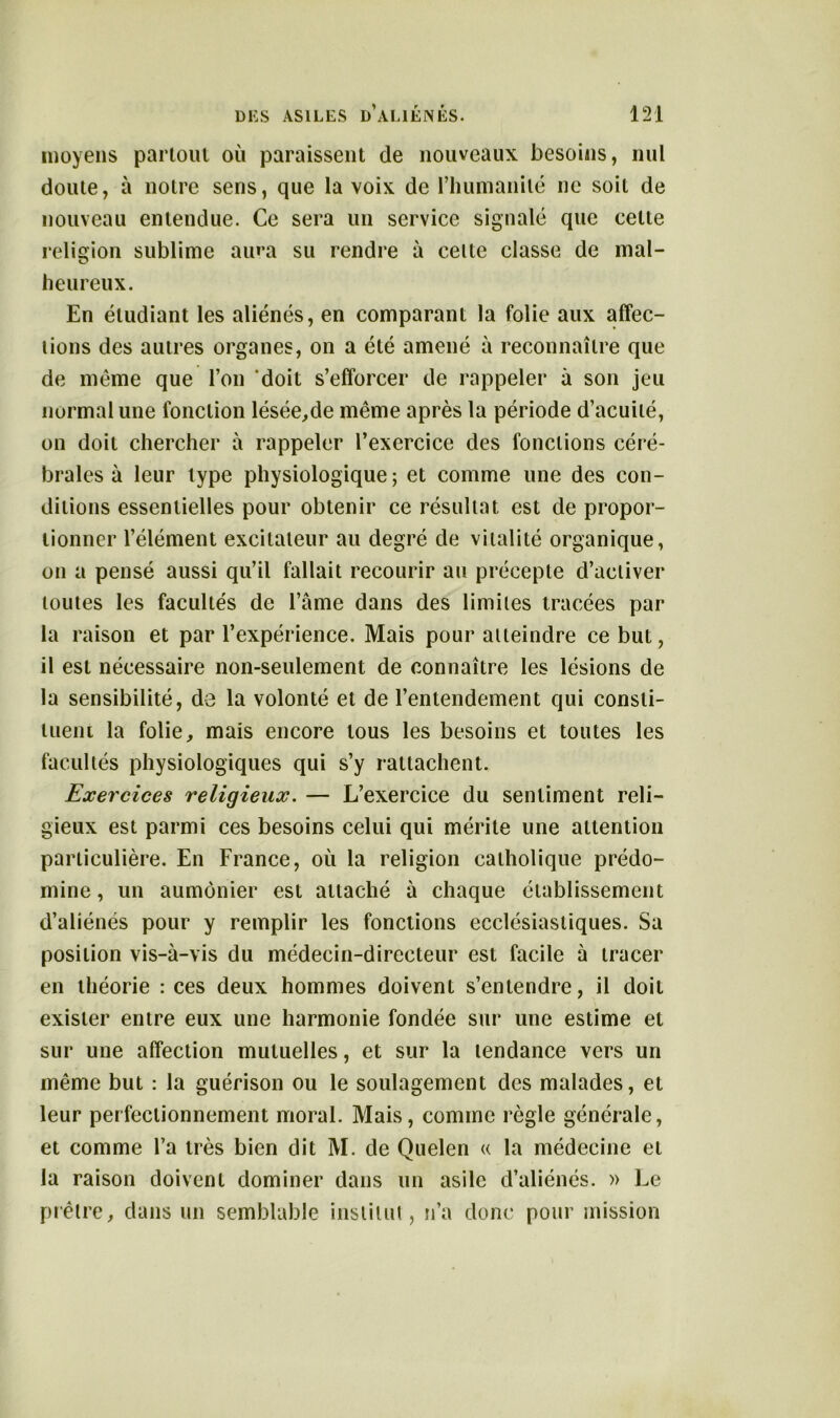 moyens partout où paraissent de nouveaux besoins, nul doute, à notre sens, que la voix de l’humanité ne soit de nouveau entendue. Ce sera un service signalé que celte religion sublime aura su rendre à celte classe de mal- heureux. En étudiant les aliénés, en comparant la folie aux affec- tions des autres organes, on a été amené à reconnaître que de même que l’on doit s’efforcer de rappeler à son jeu normal une fonction lésée,de même après la période d’acuité, on doit chercher à rappeler l’exercice des fonctions céré- brales à leur type physiologique; et comme une des con- ditions essentielles pour obtenir ce résultat est de propor- tionner l’élément excitateur au degré de vitalité organique, on a pensé aussi qu’il fallait recourir au précepte d’activer toutes les facultés de l’âme dans des limites tracées par la raison et par l’expérience. Mais pour atteindre ce but, il est nécessaire non-seulement de connaître les lésions de la sensibilité, de la volonté et de l’entendement qui consti- tuent la folie, mais encore tous les besoins et toutes les facultés physiologiques qui s’y rattachent. Exercices religieux. — L’exercice du sentiment reli- gieux est parmi ces besoins celui qui mérite une attention particulière. En France, où la religion catholique prédo- mine , un aumônier est attaché à chaque établissement d’aliénés pour y remplir les fonctions ecclésiastiques. Sa position vis-à-vis du médecin-directeur est facile à tracer en théorie : ces deux hommes doivent s’entendre, il doit exister entre eux une harmonie fondée sur une estime et sur une affection mutuelles, et sur la tendance vers un même but : la guérison ou le soulagement des malades, et leur perfectionnement moral. Mais, comme règle générale, et comme l’a très bien dit M. de Quelen « la médecine et la raison doivent dominer dans un asile d’aliénés. » Le prêtre, dans un semblable institut, n’a donc pour mission