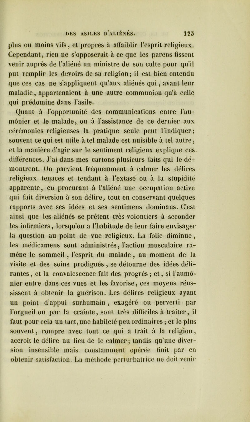 plus ou moins vifs, et propres à affaiblir l’esprit religieux. Cependant, rien ne s’opposerait à ce que les pareils fissent venir auprès de l’aliéné un ministre de son culte pour qu’il put remplir les devoirs de sa religion; il est bien entendu que ces cas ne s’appliquent qu’aux aliénés qui, avant leur maladie, appartenaient à une autre communion qu’à celle qui prédomine dans l’asile. Quant à l’opportunité des communications entre l’au- mônier et le malade, ou à l’assistance de ce dernier aux cérémonies religieuses la pratique seule peut l’indiquer; souvent ce qui est utile à tel malade est nuisible à tel autre, et la manière d’agir sur le sentiment religieux explique ces différences. J’ai dans mes cartons plusieurs faits qui le dé- montrent. On parvient fréquemment à calmer les délires religieux tenaces et tendant à l’extase ou à la stupidité apparente, en procurant à l’aliéné une occupation active qui fait diversion à son délire, tout en conservant quelques rapports avec ses idées et ses sentimens dominans. C’est ainsi que les aliénés se prêtent très volontiers à seconder les infirmiers, lorsqu’on a l’habitude de leur faire envisager la question au point de vue religieux. La folie diminue, les médicamens sont administrés, l’action musculaire ra- mène le sommeil, l’esprit du malade, au moment de la visite et des soins prodigués , se détourne des idées déli- rantes, et la convalescence fait des progrès; et, si l’aumô- nier entre dans ces vues et les favorise, ces moyens réus- sissent à obtenir la guérison. Les délires religieux ayant un point d’appui surhumain, exagéré ou perverti par l’orgueil ou par la crainte, sont très difficiles à traiter, il faut pour cela un tact, une habileté peu ordinaires ; et le plus souvent, rompre avec tout ce qui a trait à la religion, accroît le délire au lieu de le calmer; tandis qu’une diver- sion insensible mais constamment opérée finit par en obtenir satisfaction. La méthode perturbatrice ne doit venir