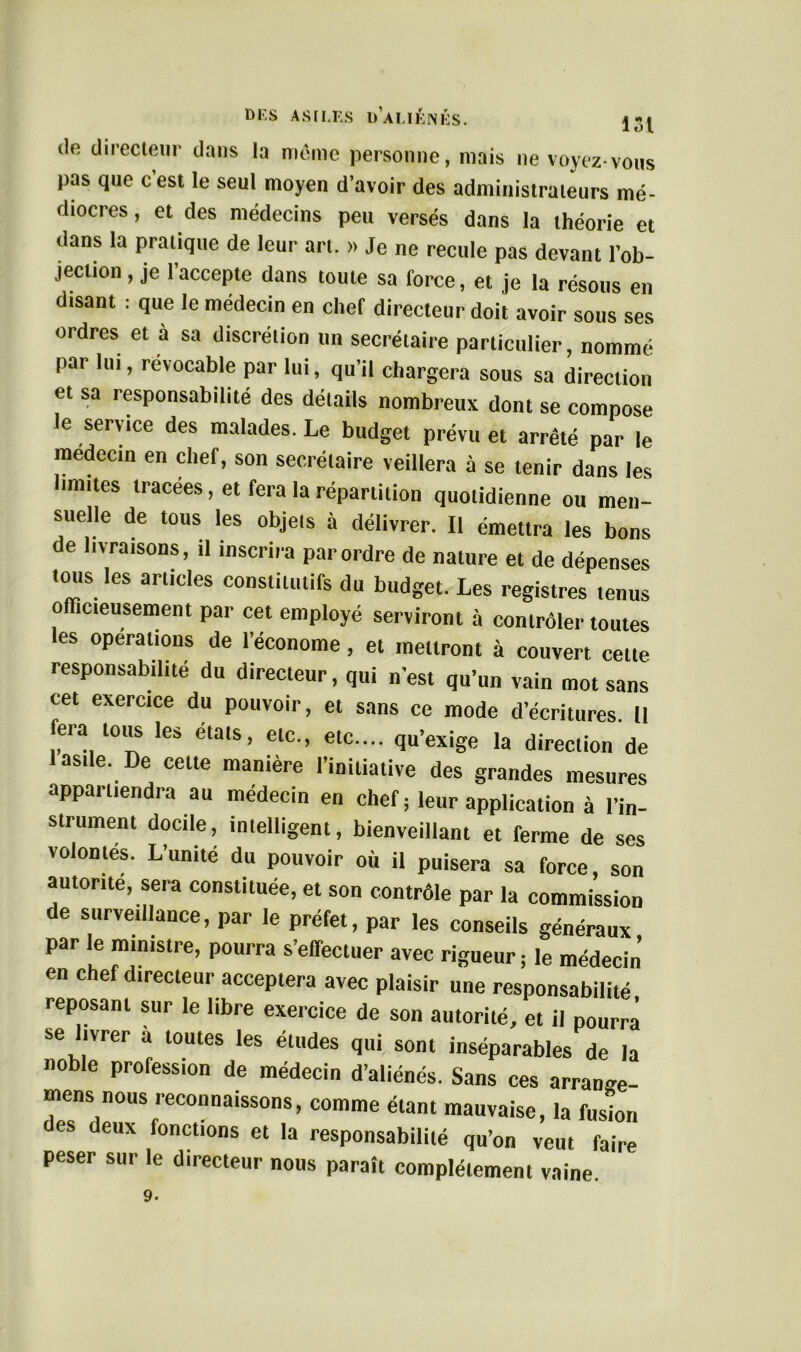 de directeur dans la même personne, mais ne voyez-vous pas que cest le seul moyen d’avoir des administrateurs mé- diocres , et des médecins peu versés dans la théorie et dans la pratique de leur art. » Je ne recule pas devant l’ob- jection , je l’accepte dans toute sa force, et je la résous en disant : que le médecin en chef directeur doit avoir sous ses ordres et a sa discrétion un secrétaire particulier, nommé par lui, revocable par lui, qu’il chargera sous sa direction et sa responsabilité des détails nombreux dont se compose le service des malades. Le budget prévu et arrêté par le médecin en chef, son secrétaire veillera à se tenir dans les limites tracées, et fera la répartition quotidienne ou men- suelle de tous les objets à délivrer. Il émettra les bons de livraisons, il inscrira par ordre de nature et de dépenses tous les articles constitutifs du budget. Les registres tenus officieusement par cet employé serviront à contrôler toutes les opérations de l’économe, et mettront à couvert cette responsabilité du directeur, qui n’est qu’un vain mot sans cet exercice du pouvoir, et sans ce mode d’écritures. II fera tous les étals, etc., etc.... qu’exige la direction de 1 asile. De cette manière l’initiative des grandes mesures appai tiendra au médecin en chef ; leur application à l’in- su ument docile, intelligent, bienveillant et ferme de ses volontés. L’unité du pouvoir où il puisera sa force, son autorité, sera constituée, et son contrôle par la commission de surveillance, par le préfet, par les conseils généraux par le ministre, pourra s’effectuer avec rigueur ; le médecin en chef directeur acceptera avec plaisir une responsabilité reposant sur le libre exercice de son autorité, et il pourra se livrer a toutes les études qui sont inséparables de la noble profession de médecin d’aliénés. Sans ces arranse- mens nous reconnaissons, comme étant mauvaise, la fusion des deux fonctions et la responsabilité qu’on veut faire peser sur le directeur nous paraît complètement vaine. 9.