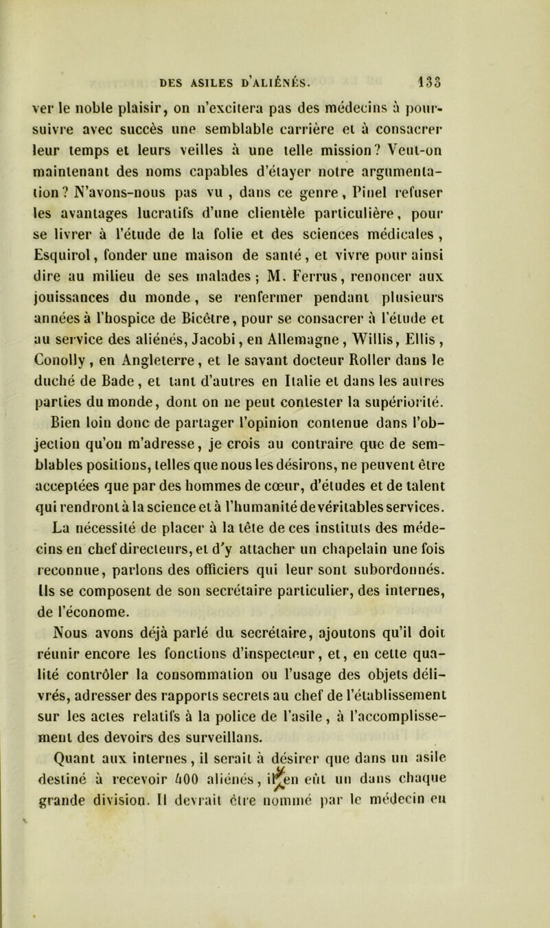 ver le noble plaisir, on n’excitera pas des médecins à pour- suivre avec succès une semblable carrière ei à consacrer leur temps et leurs veilles à une telle mission? Veut-on maintenant des noms capables d’étayer notre argumenta- tion? N’avons-nous pas vu , dans ce genre, Pinel refuser les avantages lucratifs d’une clientèle particulière, pour se livrer à l’étude de la folie et des sciences médicales , Esquirol, fonder une maison de santé, et vivre pour ainsi dire au milieu de ses malades; M. Ferrus, renoncer aux jouissances du monde, se renfermer pendant plusieurs années à l’hospice de Bicètre, pour se consacrer à l’élude et au service des aliénés, Jacobi, en Allemagne, Willis, Ellis , Conolly , en Angleterre, et le savant docteur Roller dans le duché de Bade , et tant d’autres en Italie et dans les autres parties du monde, dont on ne peut contester la supériorité. Bien loin donc de partager l’opinion contenue dans l’ob- jection qu’on m’adresse, je crois au contraire que de sem- blables positions, telles que nous les désirons, ne peuvent être acceptées que par des hommes de cœur, d’études et de talent qui rendront à la science et à l’humanité de véritables services. La nécessité de placer à la tête de ces instituts des méde- cins en chef directeurs, et d'y attacher un chapelain une fois reconnue, parlons des officiers qui leur sont subordonnés. Ils se composent de son secrétaire particulier, des internes, de l’économe. Nous avons déjà parlé du secrétaire, ajoutons qu’il doit réunir encore les fonctions d’inspecteur, et, en cette qua- lité contrôler la consommation ou l’usage des objets déli- vrés, adresser des rapports secrets au chef de l’établissement sur les actes relatifs à la police de l’asile, à l’accomplisse- ment des devoirs des surveillans. Quant aux internes, il serait à désirer que dans un asile destiné à recevoir àOO aliénés, iljjen eut un dans chaque grande division. Il devrait être nommé par le médecin eu