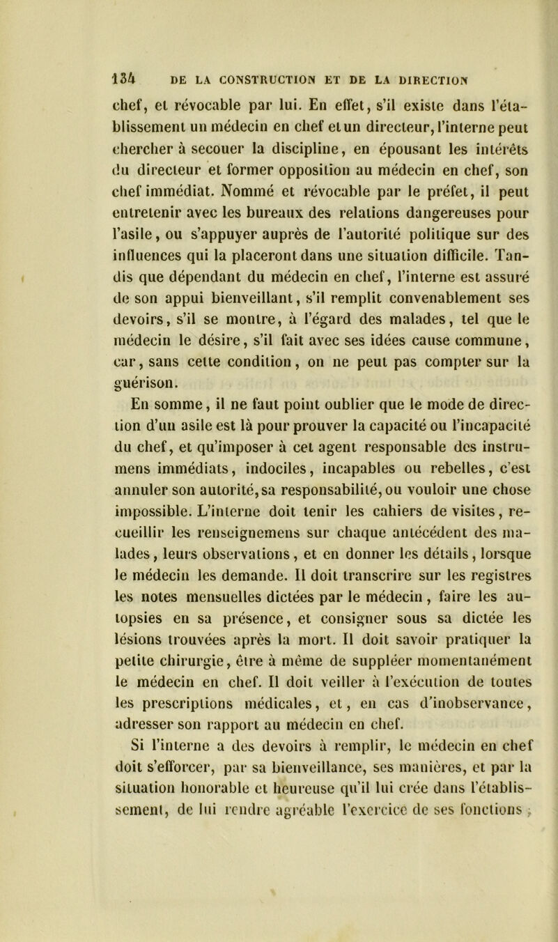 chef, et révocable par lui. En effet, s’il existe dans réta- blissement un médecin en chef et un directeur, l’interne peut chercher à secouer la discipline, en épousant les intérêts du directeur et former opposition au médecin en chef, son chef immédiat. Nommé et révocable par le préfet, il peut entretenir avec les bureaux des relations dangereuses pour l’asile, ou s’appuyer auprès de l’autorité politique sur des influences qui la placeront dans une situation difficile. Tan- dis que dépendant du médecin en chef, l’interne est assuré de son appui bienveillant, s’il remplit convenablement ses devoirs, s’il se montre, à l’égard des malades, tel que le médecin le désire, s’il fait avec ses idées cause commune, car, sans cette condition, on ne peut pas compter sur la guérison. En somme, il ne faut point oublier que le mode de direc- tion d’un asile est là pour prouver la capacité ou l’incapacité du chef, et qu’imposer à cet agent responsable des instru- mens immédiats, indociles, incapables ou rebelles, c’est annuler son autorité, sa responsabilité, ou vouloir une chose impossible. L’interne doit tenir les cahiers de visites, re- cueillir les renseignemens sur chaque antécédent des ma- lades, leurs observations, et en donner les détails, lorsque le médecin les demande. Il doit transcrire sur les registres les notes mensuelles dictées par le médecin, faire les au- topsies en sa présence, et consigner sous sa dictée les lésions trouvées après la mort. Il doit savoir pratiquer la petite chirurgie, être à même de suppléer momentanément le médecin en chef. Il doit veiller à l’exécution de toutes les prescriptions médicales, et, en cas d’inobservance, adresser son rapport au médecin en chef. Si l’interne a des devoirs à remplir, le médecin en chef doit s’efforcer, par sa bienveillance, ses manières, et par la situation honorable et heureuse qu’il lui crée dans l’établis- sement , de lui rendre agréable l’exercice de ses fonctions