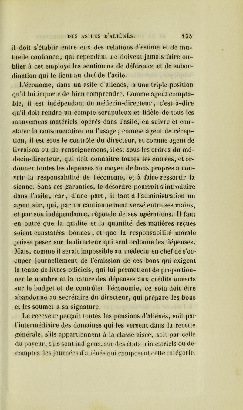 il doit s’établir entre eux des relations d’estime et de mu- tuelle confiance, qui cependant ne doivent jamais faire ou- blier à cet employé les sentimens de déférence et de subor- dination qui le lient au chef de l’asile. L’économe, dans un asile d’aliénés, a une triple position qu’il lui importe de bien comprendre- Comme agent compta- ble, il est indépendant du médecin-directeur , c’est à-dire qu’il doit rendre un compte scrupuleux et tidèle de tous les mouvemens matériels opérés dans l’asile, en suivre et con- stater la consommation ou l’usage; comme agent de récep- tion, il est sous le contrôle du directeur, et comme agent de livraison ou de renseignemens, il est sous les ordres du mé- decin-directeur, qui doit connaître toutes les entrées, et or- donner toutes les dépenses au moyen de bons propres à cou- vrir la responsabilité de l’économe, et à faire ressortir la sienne. Sans ces garanties, le désordre pourrait s’introduire dans l’asile, car, d’une part, il faut à l’administration un agent sûr, qui, par un cautionnement versé entre ses mains, et par son indépendance, réponde de ses opérations. Il faut en outre que la qualité et la quantité des matières reçues soient constatées bonnes, et que la responsabilité morale puisse peser sur le directeur qui seul ordonne les dépenses. Mais, comme il serait impossible au médecin en chef de s’oc- cuper journellement de l’émission de ces bons qui exigent la tenue delivres officiels, qui lui permettent de proportion- ner le nombre et la nature des dépenses aux crédits ouverts sur le budget et de contrôler l’économie, ce soin doit cire abandonné au secrétaire du directeur, qui prépare les bons et les soumet à sa signature. Le receveur perçoit toutes les pensions d’aliénés, soit par l’intermédiaire des domaines qui les versent dans la recette générale, s’ils appartiennent à la classe aisée, soit par celle du payeur, s’ils sont indigens, sur des états trimestriels ou dé- comptes des journées d’aliénés qui composent celle catégorie.