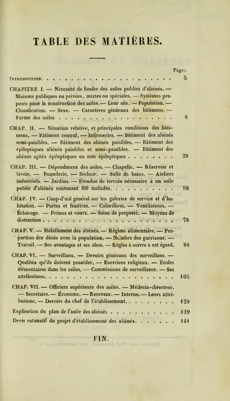 TABLE DES MATIÈRES. Pages. Introduction 5 CHAPITRE I. — Nécessité de fonder des asiles publics d’aliénés. — Maisons publiques ou privées, mixtes ou spéciales. — Systèmes pro- posés pour la construction des asiles. — Leur site. — Population. — Classification. — Sexe. — Caractères généraux des bâlimens. — Forme des asiles 6 CHAP. II. — Situation relative, et principales conditions des bâti— mens. — Bâtiment central. — Infirmeries. — Bâtiment des aliénés semi-paisibles. — Bâtiment des aliénés paisibles. — Bâtiment des épileptiques aliénés paisibles et semi-paisibles. — Bâtiment des aliénés agités épileptiques ou non épileptiques 28 CHAP. III. — Dépendances des asiles.— Chapelle. — Réservoir et lavoir. — Buanderie. — Séchoir. — Salle de baiüs. — Ateliers industriels. — Jardins. — Étendue de terrain nécessaire à un asile public d’aliénés contenant 350 malades 58 CHAP. IV. — Coup-d’œil général sur les galeries de service et d’ha- bitation. — Portes et fenêtres. — Calorifères. — Ventilateurs. — Éclairage. — Préaux et cours. — Soins de propreté. — Moyens de distraction 78 CHAP. V. — Habillement des aliénés. — Régime alimentaire. — Pro- portion des décès avec la population. — Nombre des guérisons. — Travail. — Ses avantages et ses abus. — Règles à suivre à cet égard. 88 CHAP. VI. — Surveillans. — Devoirs généraux des surveillans. — Qualités qu’ils doivent posséder. — Exercices religieux. — Écoles élémentaires dans les asiles. — Commissions de surveillance. — Ses attributions 4 05 CHAP. VII. — Officiers supérieurs des asiles. — Médecin-directeur. — Secrétaire.— Économe. —Receveur.— Interne. — Leurs attri- butions. — Devoirs du chef de l’établissement 4 29 Explication du plan de l’asile des aliénés 4 39 Devis estimatif du projet d’établissement des aliénés 444 FIN.