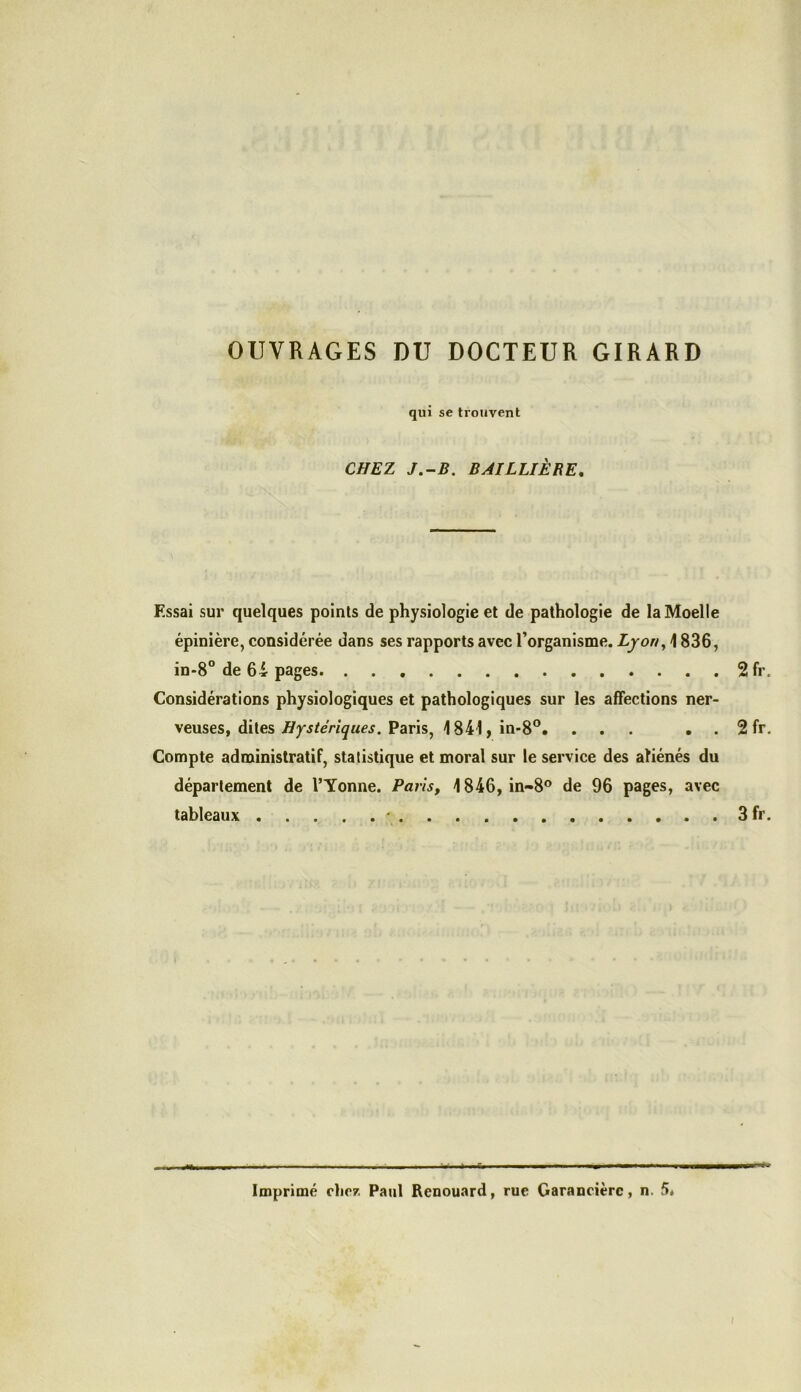 OUVRAGES DU DOCTEUR GIRARD qui se trouvent CHEZ J.-B. BAILLIÈRE, Essai sur quelques points de physiologie et de pathologie de la Moelle épinière, considérée dans ses rapports avec l’organisme. Lyon, 1836, in-8° de 64 pages 2 fr. Considérations physiologiques et pathologiques sur les affections ner- veuses, dites Hystériques. Paris, 1841,in-8°. ... . . 2 fr. Compte administratif, statistique et moral sur le service des aliénés du département de l’Yonne. Paris, 1846, in-8° de 96 pages, avec tableaux • 3 fr. mm Imprimé chez Paul Renouard, rue Garancièrc, n. 5*