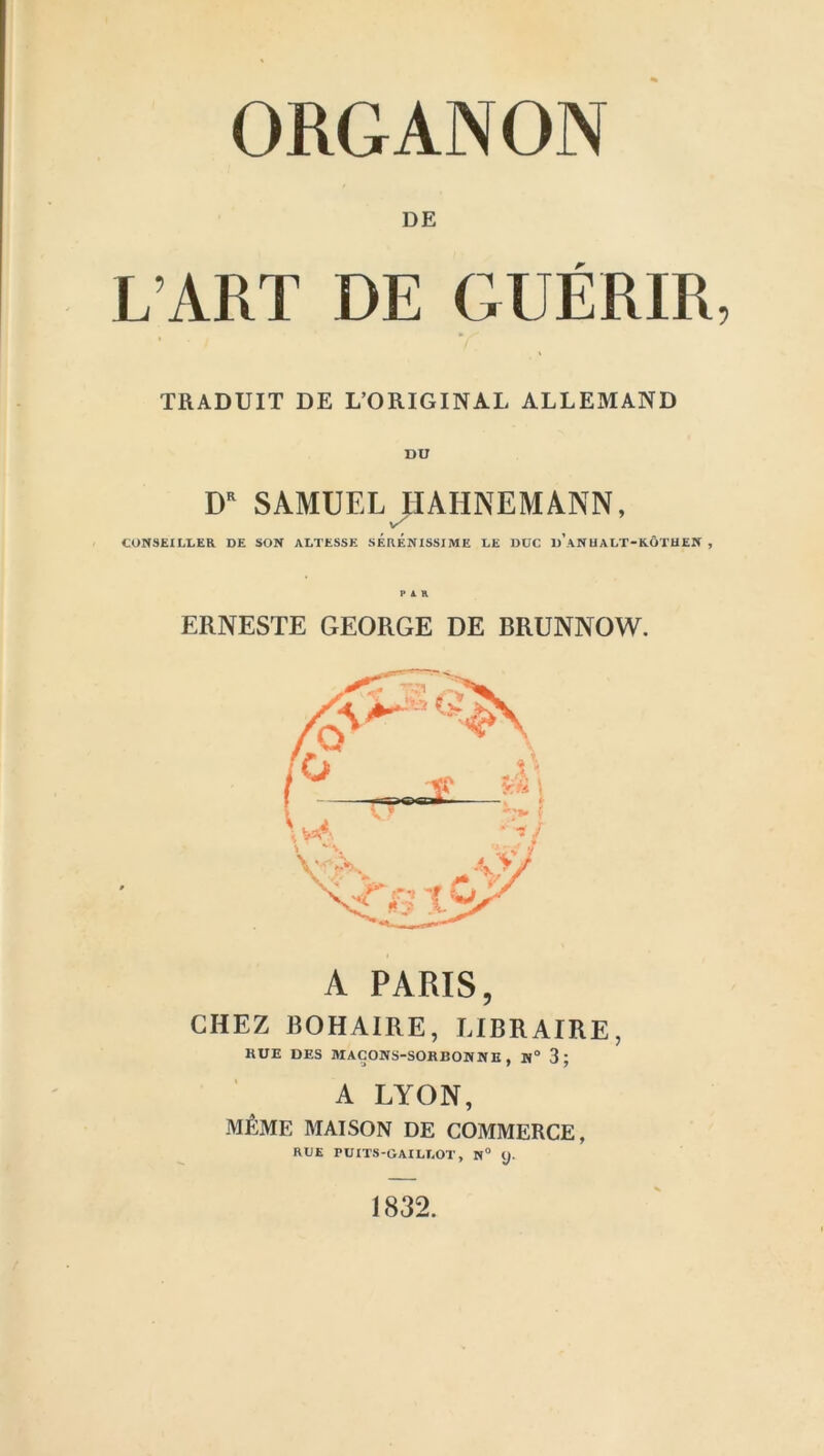 DE L ART DE GUERIR TRADUIT DE L’ORIGINAL ALLEMAND DU DR SAMUEL HAHNEMANN, CONSEXUDER DE SON ALTESSE SERENISSIME DE DXJC u’ANHADT-KdTHEN , PAR ERNESTE GEORGE DE BRUNNOW. A PARIS, CHEZ BOHAIRE, LIBRAIRE, HUE DES MACONS-SORBONNE , N° 3; A LYON, m£mE MAISON DE COMMERCE, RUE PUXTS-GAILROT, N° y. 1832.