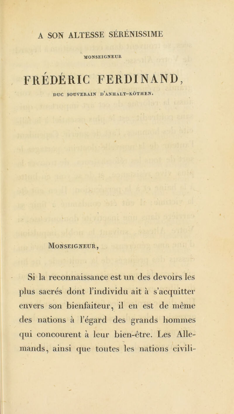 A SON ALTESSE SERENISSIME MONSEIGNEUR FREDERIC FERDINAND, DUC SOUVERAIN d’aNH ALT—K.OTHEN. Monseigneur, % Si la reconnaissance est un des devoirs les plus sacres dont l’individu ait a s’acquitter envers son bienfaiteur, il en est de meme des nations a l’egard des grands homines qui concourent a leur bien-etre. Les Alle- mands, ainsi que toutes les nations civili-