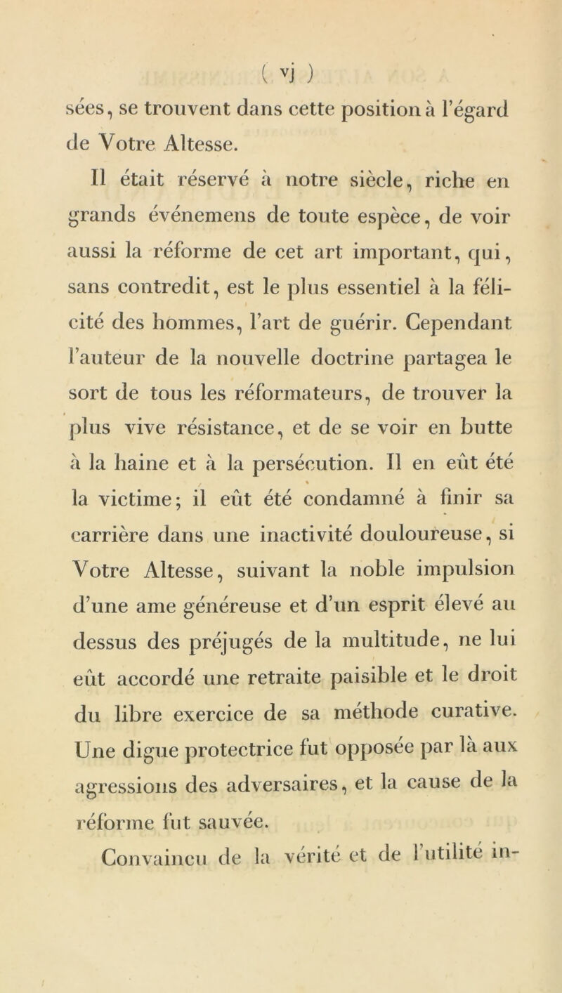 sees, se trouvent dans cette position a 1’egard de Votre Altesse. 11 etait reserve a notre siecle, riche en grands evenemens de tonte espece, de voir aussi la reforme de cet art important, qui, sans contredit, est le plus essentiel a la feli- cite des hommes, l art de guerir. Cependant l’auteur de la nouvelle doctrine partagea le sort de tous les reformateurs, de trouver la plus vive resistance, et de se voir en butte a la haine et a la persecution. 11 en eut ete . % la victime; il eut ete condamne a finir sa carriere dans une inactivite douloureuse, si Votre Altesse, suivant la noble impulsion d une ame genereuse et d’un esprit eleve an dessus des prejuges de la multitude, ne lui eut accorde une retraite paisible et le droit du libre exercice de sa methode curative. Une digue protectrice fut opposee par la aux agressions des adversaires, et la cause de la reforme fut sauvee. Gonvaincu de la verite et de 1 utilite in-