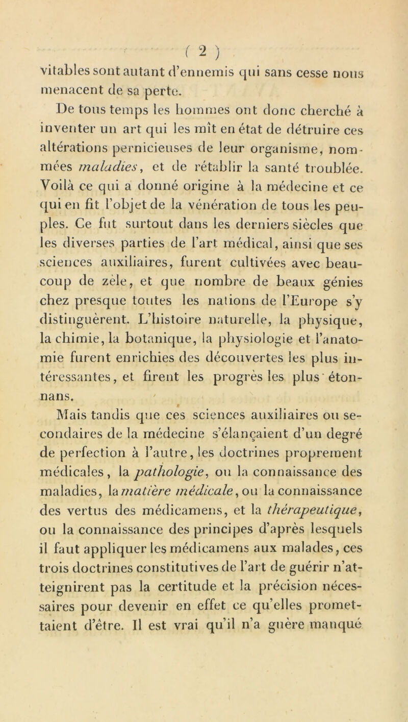 vitablessontautant d’ennemis qui sans cesse nous menacent de sa perte. De tons temps les homines out done cherche a inventer un art qui les mit en etat de detruire ces alterations pernicieuses de leur organisme, nom- inees maladies, et de retablir la sante troublee. Voila ce qui a donne origine a la medecine et ce c[uien fit l’objetde la veneration de tous les peu- ples. Ge fut surtout dans les derniers siecles que les diverses parties de I’art medical, ainsi que ses sciences auxiliaires, furent cultivees avec beau- coup de zele, et que nombre de beaux genies chez presque toutes les nations de I’Europe sy distinguerent, L’bistoire naturelle, la physique, la chimie,la botanique, la physiologie et l’anato- mie furent enrichies des decouvertes les plus in- teressantes, et firent les progres les plus'eton- nans. Mais tandis que ces sciences auxiliaires on se- condaires de la medecine s’elancaient d’un degre de perfection a 1’autre, les doctrines propremenl medicales, la pathologic, ou la connaissance des maladies, lamatiere medicate, on la connaissance des vertus des medicamens, et la therapeutique, ou la connaissance des principes d’apres lesquels il faut appliquer les medicamens aux malades, ces trois doctrines constitutives de Tart de guerir n’at- teignirent pas la certitude et la precision neces- saires pour devenir en effet ce qu’elles promet- taient d’etre. Il est vrai qu’il n’a guere manque