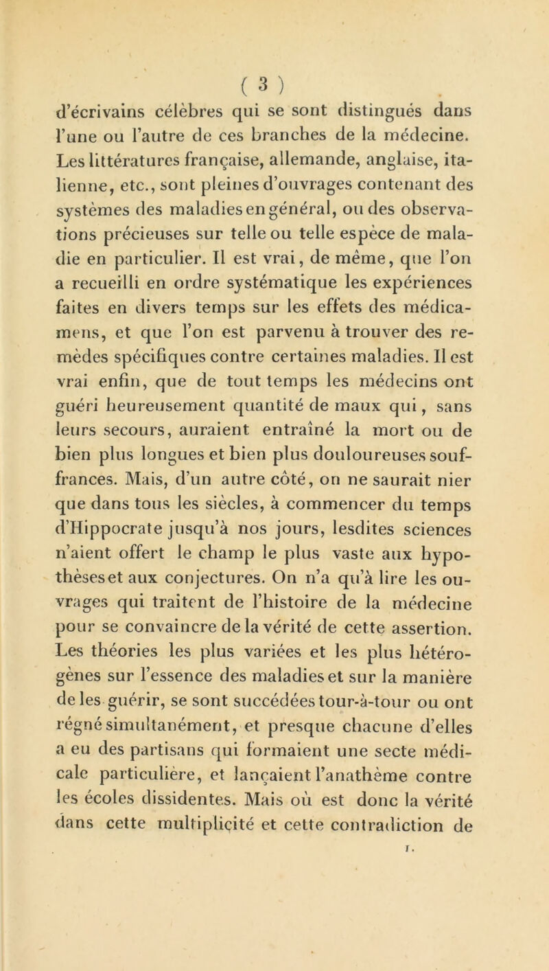 d’ecrivains celebres qui se sont distingues dans 1’une ou l’autre de ces branches de la medecine. Les iitteratures francaise, allemande, anglaise, ita- lienne, etc., sont pleines d’ouvrages contenant des systemes des maladiesengeneral, on des observa- tions precieuses sur telle ou telle espece de mala- die en particular. II est vrai, de raeme, que l’on a recueilli en ordre systematique les experiences faites en divers temps sur les effets des medica- mens, et que Ton est parvenu a trouver des re- medies specifiques contre certaines maladies. II est vrai enfin, que de tout temps les medecins out gueri heureusement quantite de maux qui, sans leurs secours, auraient entraine la mort ou de bien plus longues et bien plus douloureuses souf- frances. Mais, d’un autre cote, on ne saurait nier que dans tons les siecles, a commencer du temps d’Hippocrate jusqu’a nos jours, lesdites sciences n’aient offert le champ le plus vaste aux hypo- theseset aux conjectures. On n’a qu’a lire les ou- vrages qui traitent de l’histoire de la medecine pour se convaincre de la verite de cette assertion. Les theories les plus variees et les plus hetero- genes sur l’essence des maladies et sur la maniere deles guerir, se sont succedeestour-a-tour ou ont regnesimultanement, et presque chacune d’elles a eu des partisans qui formaient une secte medi- cale particuliere, et lancaient l’anatheme contre les ecoles dissidentes. Mais oil est done la verite dans cette multiplicity et cette contradiction de