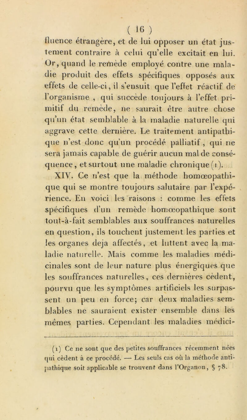 tluence etrangere, et de lui opposer un etat jus- tement contraire a celui qu’elle excitait en lui. Or, quand le remede employe contre une mala- die produit des effels speeifiques opposes aux effets de celle-ci, il s’ensuit que l’effet reactif de l’organisme , qui succede toujours a l’effet pri- mitif du remede, ne saurait etre autre chose qu’un etat semblable a la maladie naturelle qui aggrave cette derniere. Le traitement antipathi- que n’est done qu’un procede palliatif, qui ne sera jamais capable de guerir aucun mal de conse- quence, etsurtout une maladie chronique (i). XIY. Ce n’est que ia methode homoeopathi- que qui se montre toujours salutaire par l’expe- rience. E11 voici les raisons : coinrne les effets speeifiques d’un remede homoeopathique sont tout-a-fait semblables aux souffranees naturelles en question, ils touchent justement les parties et les organes deja affectes, et iuttent avec la ma- ladie naturelle. Mais comme les maladies medi- cinales sont de leur nature plus energiques que les souffranees nafurelles, ces dernieres cedent, pourvu que les symptomes artificiels les surpas- sed un peu en force; car deux maladies sem* blables ne sauraient exister ensemble dans les memes parties. Cependant les maladies medici- (1) Ce ne sont que des pelites souffranees recemment nees qui cedent a ce procede. — Les seuls cas oil la metliode anti- pathique soit applicable se trouvent dans TOrganon, § 78.