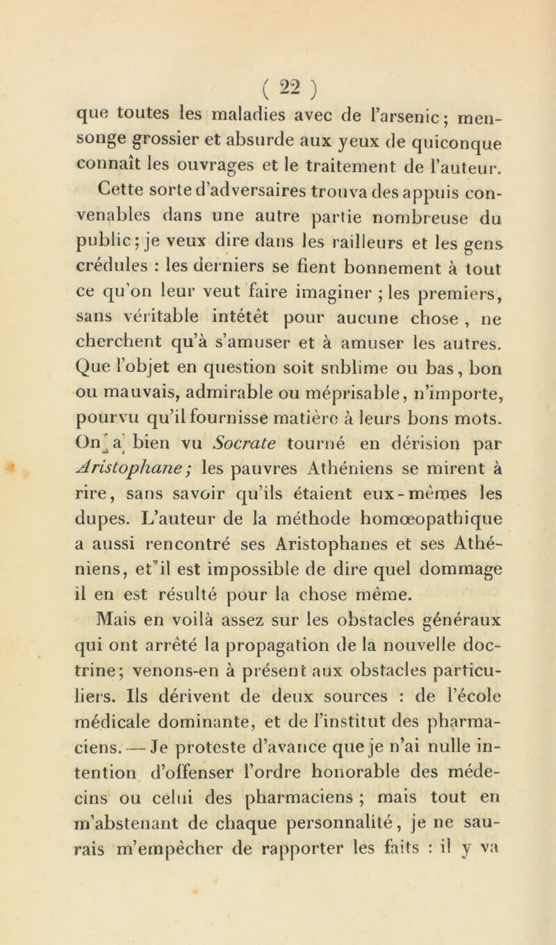 que toutes les maladies avec de l’arsenic; raen- songe grossier et absurde aux yeux de quiconque connait les ouvrages et le traitement de l’auteur. Cette sorte d adversaires trouva des appuis con- venables dans une autre partie nombreuse du public; je veux dire dans les railleurs et les gens credules : les derniers se fient bonnement a tout ce qu’on leur veut faire imaginer ; les premiers, sans veritable intetet pour aucune chose , ne cberchent qu’a s’amuser et a amuser les autres. Que l objet en question soit sublime ou bas, bon ou mauvais, admirable ou meprisable, n’importe, pour.vu qu’il fournisse matiere a leurs bons mots. On^a bien vu Socrate tourne en derision par Aristophane; les pauvres Atheniens se mirent a rire, sans savoir qu ils etaient eux-memes les dupes. L’auteur de la methode homoeopathique a aussi rencontre ses Aristophanes et ses Athe- niens, et'il est impossible de dire quel dommage il en est resulte pour la chose merae. Mais en voila assez sur les obstacles generaux qui ont arrete la propagation de la nouvelle doc- trine; venons-en a present aux obstacles particu- lars. Us derivent de deux sources : de I’ecole medicale dominante, et de I’institut des pharma- ciens. — Je proteste d’avance queje n’ai nulle in- tention d’olfenser l’ordre honorable des mede- cins ou celui des pharmaciens ; mais tout en rn’abstenant de chaque personnalite, je ne sau- rais m’empecher de rapporter les faits : il y va