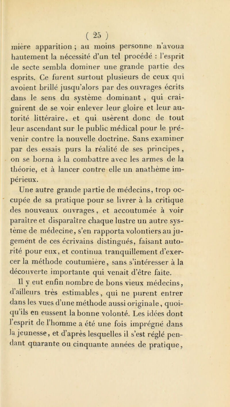 miere apparition ; ati moins personne n’avoua hautement la necessite d’un tel procede : l’esprit de secte sembla dominer une grande partie des esprits. Ce furent surtout plusieurs de ceux qui avoient brille jusqu’alors par des ouvrages ecrits dans le sens dn systeme dominant , qui crai- gnirent de se voir enlever leur gloire et leur au- torite litteraire. et qui userent done de tout leur ascendant sur le public medical pour le pre- venir contre la nouvelle doctrine. Sans examiner par des essais purs la realite de ses principes, on se borna a la combattre avec les armes de la theorie, et a lancer contre elle un anatheme im- perieux. Une autre grande partie de medecins, trop oc- cupee de sa pratique pour se livrer a la critique des nouveaux ouvrages, et accoutumee a voir paraitre et disparaitre chaque lustre un autre sys- teme de medecine, s’en rapporta volontiers au ju- gement de ces ecrivains distingues, faisant auto- rite pour eux, et continua tranquillement d’exer- cer la methode coutumiere, sans s’interesser a la decouverte importante qui venait d’etre faite. II y eut enfin nombre de bons vieux medecins, dailleurs tres estimables, qui ne purent entrer dans les vues d’une methode aussi originale, quoi- qu’ils en eussent la bonne volonte. Les idees dont 1 esprit de l’liomme a ete une fois impregne dans la jeunesse, et d’apres lesquelles il s’est regie pen- dant quarante ou cinquante annees de pratique,