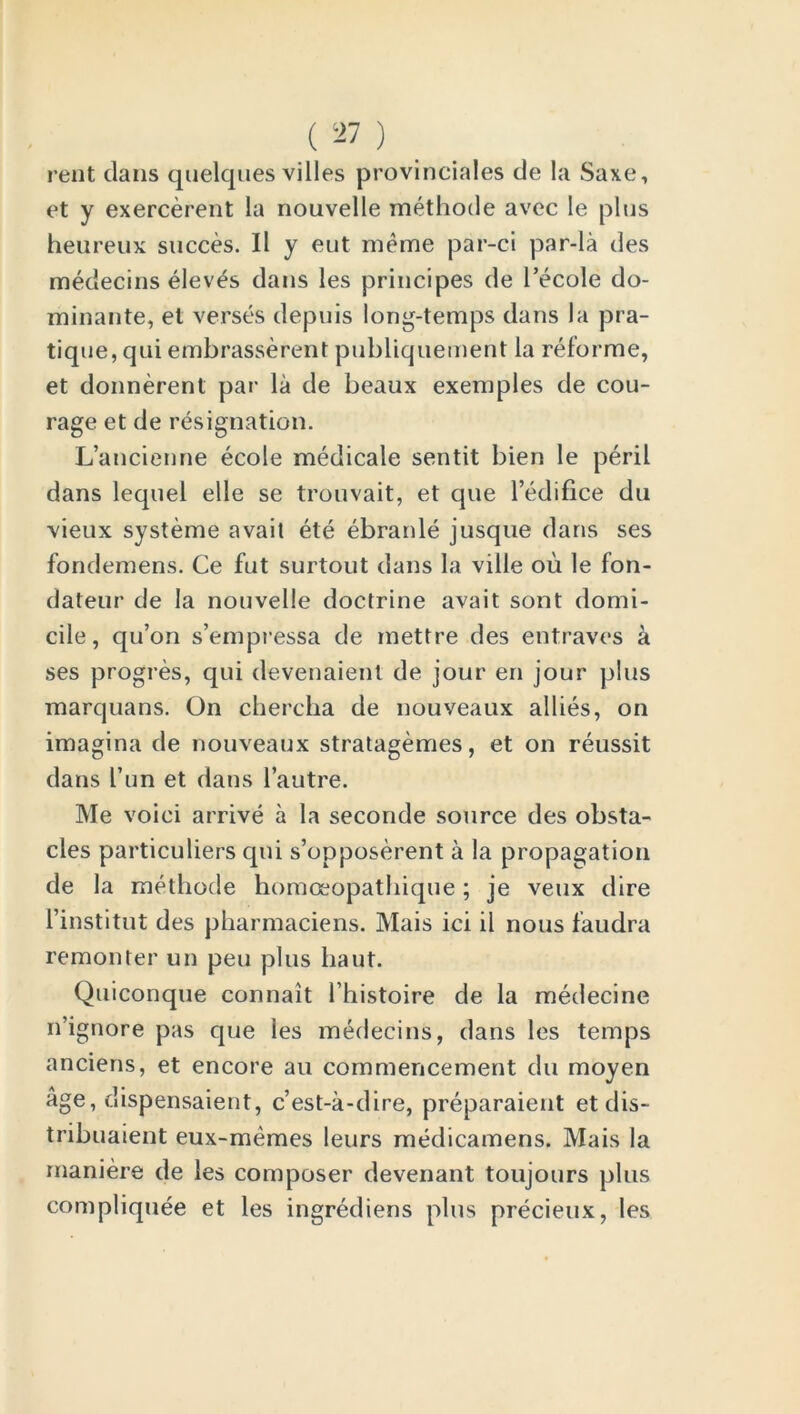 rent dans qnelques villes provinciates de la Saxe, et y exercerent la nouvelle methode avec le plus heureux succes. II y eut meme par-ci par-la des medecins elev^s dans les principes de Pecole do- minante, et verses depuis long-temps dans la pra- tique, qui embrasserent publiquement la reforme, et donnerent par la de beaux exemples de cou- rage et de resignation. L’ancienne ecole medicale sentit bien le peril dans lequel elle se trouvait, et que l’edifice du vieux systeme avait ete ebranle jusque dans ses fondemens. Ce fut surtout dans la ville ou le fon- dateur de la nouvelle doctrine avait sont domi- cile, qu’on s’empressa de mettre des entraves a ses progres, qui devenaient de jour en jour plus marquans. On chercha de nouveaux allies, on imagina de nouveaux stratagemes, et on reussit dans Tun et dans l’autre. Me voiei arrive a la seconde source des obsta- cles particulars qui s’opposerent a la propagation de la methode homoeopathique; je veux dire 1’institut des pharmaciens. Mais ici il nous faudra remonter un pen plus bant. Quiconque connait l’histoire de la medecine n’ignore pas que les medecins, dans les temps anciens, et encore au commencement du moyen age, dispensaient, c’est-a-dire, preparaient et dis- tribuaient eux-memes leurs medicamens. Mais la maniere de les composer devenant toujours plus compliquee et les ingrediens plus precieux, les