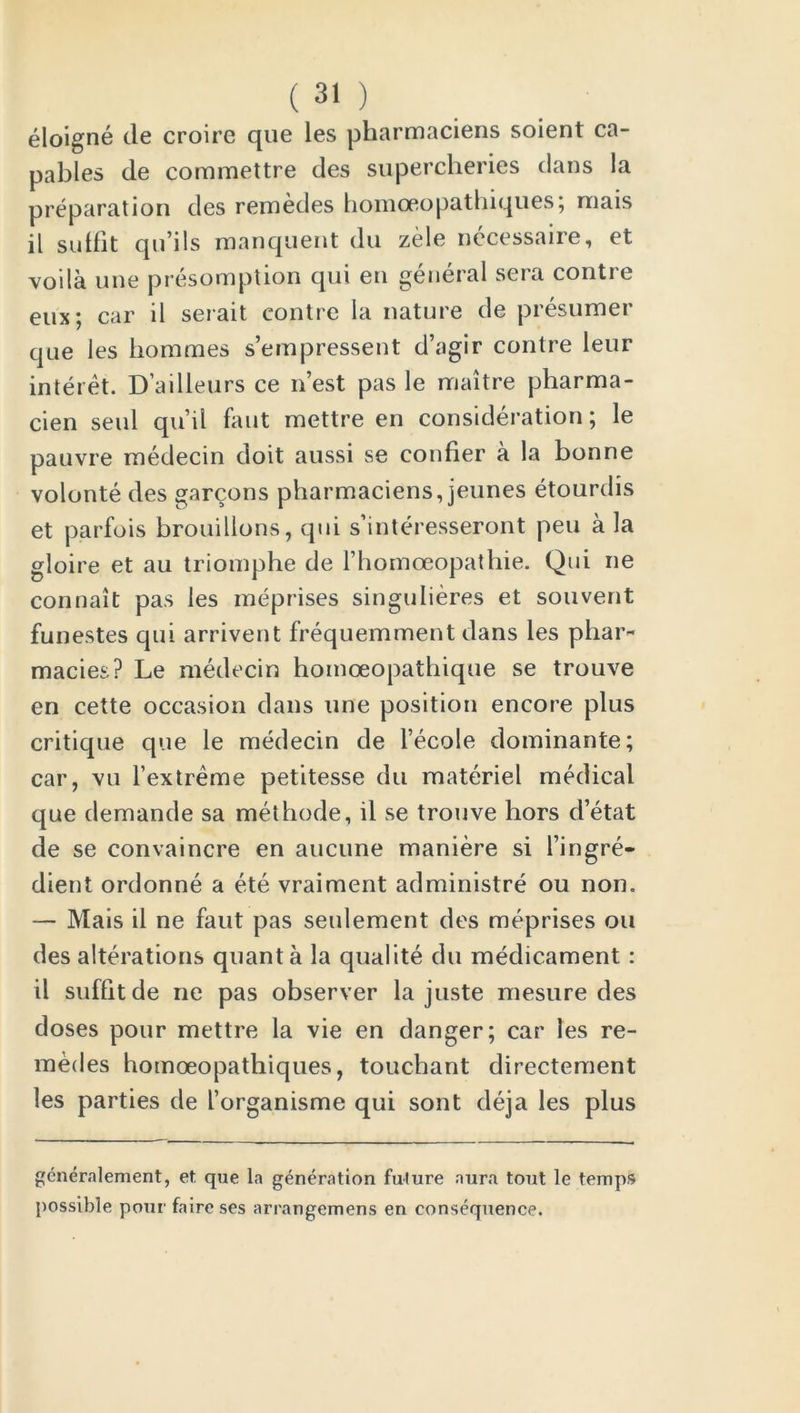 eloigne tie croire que les pharmaciens soient ca- pables de commettre des supercheries clans la preparation des remedes homoeopathiques; niais il suifit qu’ils manquent du zele necessaire, et voila une presomption qui en general sera contre eux; car il serait contre la nature de presumer que les hommes s’empressent d’agir contre leur interet. D’ailleurs ce nest pas le maitre pharma- cien seul qu’il faut mettre en consideration; le pauvre rnedecin doit aussi se confier a la bonne volonte des garcons pharmaciens, jeunes etourdis et parfois brouillons, qui s’interesseront peu a la gloire et au triomphe de l’homoeopathie. Qui ne connait pas les meprises singulieres et souvent funestes qui arrivent frequemment dans les phar- macies? Le rnedecin homoeopathique se trouve en cette occasion dans une position encore plus critique que le rnedecin de l’ecole dominante; car, vu l’extreme petitesse du materiel medical que demande sa methode, il se trouve hors d’etat de se convaincre en aucune maniere si l’ingre- dient ordonne a ete vraiment administre ou non. — Mais il ne faut pas seidement des meprises ou des alterations quanta la qualite du medicament : il suffitde ne pas observer la juste mesure des doses pour mettre la vie en danger; car les re- medes homoeopathiques, touchant directement les parties de l’organisme qui sont deja les plus gcneralement, et que la generation future aura tout le temps possible pour faire ses arrangemens en consequence.