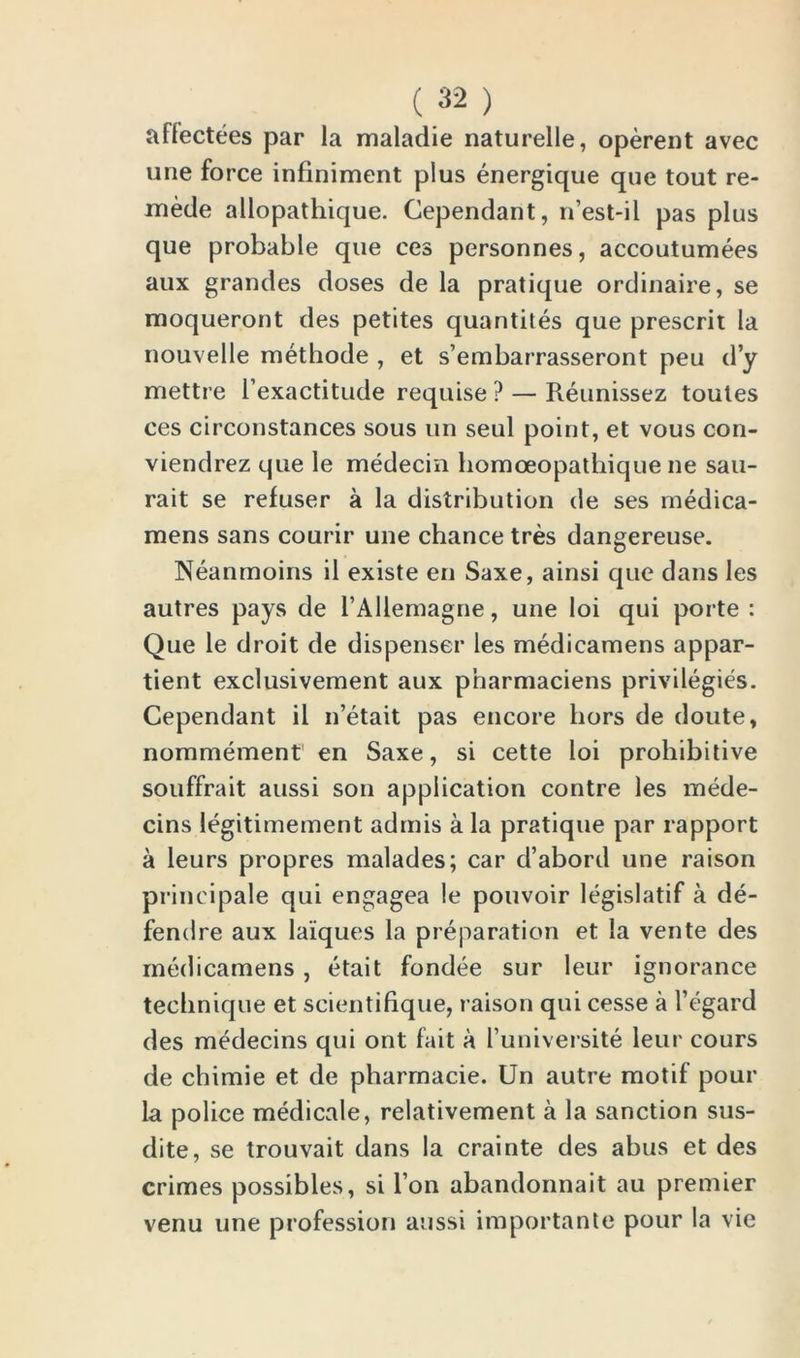 affectees par la maladie naturelle, operent avec une force infiniment plus energique que tout re- mede allopathique. Cependant, n’est-il pas plus que probable que ces personnes, accoutumees aux grandes doses de la pratique ordinaire, se moqueront des petites quantiles que prescrit la nouvelle methode , et s’embarrasseront peu d’y mettre l’exactitude requise ? — Reunissez toutes ces circonstances sous un seul point, et vous con- viendrez que le medecin homoeopathique ne sau- rait se refuser a la distribution de ses medica- mens sans courir une chance tres dangereuse. Neanmoins il existe en Saxe, ainsi que dans les autres pays de l’Allemagne, une loi qui porte : Que le droit de dispenser les medicamens appar- tient exclusivement aux p'narmaciens privilegies. Cependant ii n’etait pas encore hors de doute, nommement en Saxe, si cette loi prohibitive souffrait aussi son application contre les mede- cins legitimement admis a la pratique par rapport a leurs propres malades; car d’abord une raison principale qui engagea !e pouvoir legislatif a de- fendre aux laiques la preparation et la vente des medicamens, etait fondee sur leur ignorance technique et seientifique, raison qui cesse a l’egard des medecins qui ont fait a funiversite leur cours de chimie et de pharmacie. Un autre motif pour la police medicate, relativement a la sanction sus- dite, se trouvait dans la crainte des abus et des crimes possibles, si Ton abandonnait au premier venu une profession aussi importante pour la vie