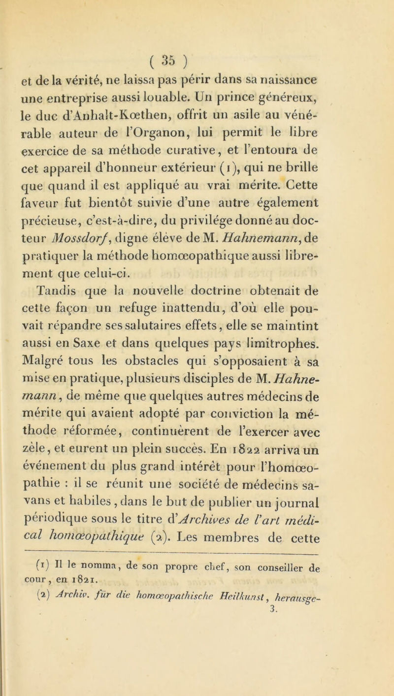 et de la verite, ne laissa pas perir dans sa naissance une entreprise aussi louable. Un prince genereux, le due d’Anhalt-Koethen, offrit un asile au vene- rable auteur de l’Organon, lui permit le libre exercice de sa methode curative, et l’entoura de cet appareil d’honneur exterieur (i), qui ne bribe que quand il est applique au vrai merite. Cette faveur fut bientot suivie d’une autre egalement precieuse, e’est-a-dire, du privilege donne au doc- teur Mossdorf, digne eleve deM. Hahnemann, de pratiquer la methode homoeopathique aussi libre- ment que celui-ci. Tandis que la nouvelle doctrine obtenait de cette facon un refuge inattendu, d’ou elle pou- vait repandre sessalutaires effets, elle se maintint aussi en Saxe et dans quelques pays limitrophes. Malgre tous les obstacles qui s’opposaient a sa mise en pratique, plusieurs disciples de M. Hahne- mann, de meme que quelques autres medecins de merite qui avaient adopte par conviction la me- thode reformee, continuerent de Texercer avec zele, et eurent un plein succes. En 1822 arrivaun evenement du plus grand interet pour l’homoeo- pathie : il se reunit une societe de medecins sa- vans et habiles , dans le but de publier un journal periodique sous le titre d'Archives de l'art medi- cal homoeopathique (2). Les membres de cette (1) Il le nomma, de son propre chef, son conseiller de cour, en 1821. I2) Arcluv. fur die homoeopathische Heilkunst, herausgc-