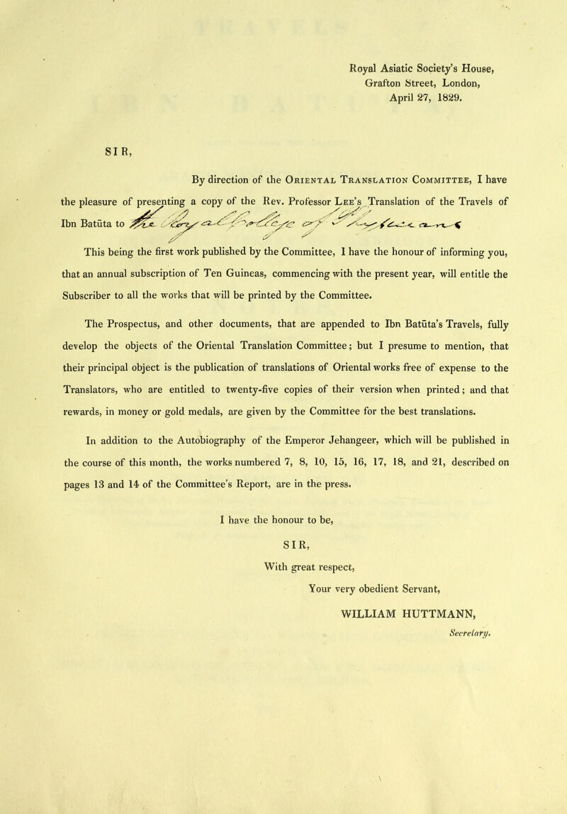 Royal Asiatic Society’s House, Grafton Street, London, April 27, 1829. SIR, By direction of the Oriental Translation Committee, I have the pleasure of presenting a copy of the Rev. Professor Lee’s Translation of the Travels of Ibn Batuta to This being the first work published by the Committee, 1 have the honour of informing you, that an annual subscription of Ten Guineas, commencing with the present year, will entitle the Subscriber to all the works that will be printed by the Committee. The Prospectus, and other documents, that are appended to Ibn Batuta’s Travels, fully develop the objects of the Oriental Translation Committee; but I presume to mention, that their principal object is the publication of translations of Oriental works free of expense to the Translators, who are entitled to twenty-five copies of their version when printed; and that rewards, in money or gold medals, are given by the Committee for the best translations. In addition to the Autobiography of the Emperor Jehangeer, which will be published in the course of this month, the works numbered 7, 8, 10, 15, 16, 17, 18, and 21, described on pages 13 and 14 of the Committee’s Report, are in the press. I have the honour to be, SIR, With great respect, Your very obedient Servant, WILLIAM HUTTMANN, Secreiafy,