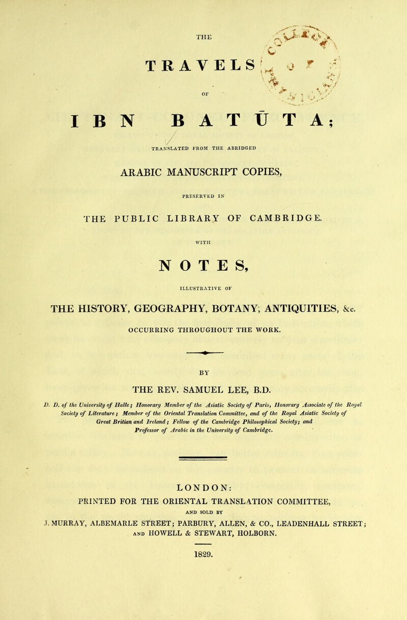 TRAVEL OF I B N BAT / TRANSLATED FROM THE ABRIDGED ARABIC MANUSCRIPT COPIES, PRESERVED IN THE PUBLIC LIBRARY OF CAMBRIDGE. WITI-I NOTES, ILLUSTRATIVE OF THE HISTORY, GEOGRAPHY, BOTANY, ANTIQUITIES, &c. OCCURRING THROUGHOUT THE WORK. . O ' >* V w f } tJ T A; BY THE REV. SAMUEL LEE, B.D. D. D. of the University of Halle; Honorary Member of the Asiatic Society of Paris, Honorary Associate of the Royal Society of Literature; Member of the Oriental Translation Committee, and of the Royal Asiatic Society of Great Britian and Ireland; Fellow of the Cambridge Philosophical Society; and Professor of Arabic in the University of Cambridge. LONDON: PRINTED FOR THE ORIENTAL TRANSLATION COMMITTEE, AND SOLD BY J. MURRAY, ALBEMARLE STREET; PARBURY, ALLEN, & CO., LEADENHALL STREET; AND HOWELL & STEWART, HOLBORN. 1829.