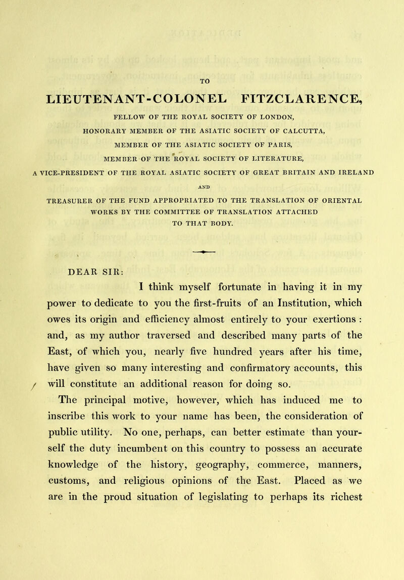 TO LIEUTENANT-COLONEL FITZCLARENCE, FELLOW OF THE ROYAL SOCIETY OF LONDON, HONORARY MEMBER OF THE ASIATIC SOCIETY OF CALCUTTA, MEMBER OF THE ASIATIC SOCIETY OF PARIS, MEMBER OF THE ROYAL SOCIETY OF LITERATURE, A VICE-PRESIDENT OF THE ROYAL ASIATIC SOCIETY OF GREAT BRITAIN AND IRELAND AND TREASURER OF THE FUND APPROPRIATED TO THE TRANSLATION OF ORIENTAL WORKS BY THE COMMITTEE OF TRANSLATION ATTACHED TO THAT BODY. DEAR SIR: 1 think myself fortunate in having it in my power to dedicate to you the first-fruits of an Institution, which owes its origin and efficiency almost entirely to your exertions : and, as my author traversed and described many parts of the East, of which you, nearly five hundred years after his time, have given so many interesting and confirmatory accounts, this f will constitute an additional reason for doing so. The principal motive, however, which has induced me to inscribe this work to your name has been, the consideration of public utility. No one, perhaps, can better estimate than your- self the duty incumbent on this country to possess an accurate knowledge of the history, geography, commerce, manners, customs, and religious opinions of the East. Placed as we are in the proud situation of legislating to perhaps its richest