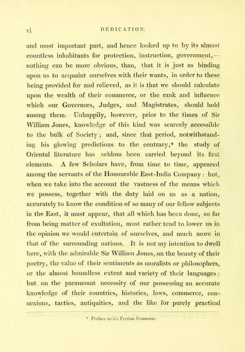 and most important part, and hence looked up to by its almost countless inhabitants for protection, instruction, government,— nothing can be more obvious, than, that it is just as binding upon us to acquaint ourselves with their wants, in order to these being provided for and relieved, as it is that we should calculate upon the wealth of their commerce, or the rank and influence which our Governors, Judges, and Magistrates, should hold among them. Unhappily, however, pi’ior to the times of Sir William Jones, knowledge of this kind was scarcely accessible to the bulk of Society ; and, since that period, notwithstand- ing his glowing predictions to the contrary,^ the study of Oriental literature has seldom been carried beyond its first elements. A few Scholars have, from time to time, appeared among the servants of the Honourable East-India Company : but, when we take into the account the vastness of the means which we possess, together with the duty laid on us as a nation, accurately to know the condition of so many of our fellow subjects in the East, it must appear, that all which has been done, so far from being matter of exultation, must rather tend to lower us in the opinion we would entertain of ourselves, and much more in that of the surrounding nations. It is not my intention to dwell here, with the admirable Sir William Jones, on the beauty of their poetry, the value of their sentiments as moralists or philosophers, or the almost boundless extent and variety of their languages : but on the paramount necessity of our possessing an accurate knowledge of their countries, histories, laws, commerce, con- nexions, tactics, antiquities, and the like for purely practical * Preface to liis Persian Grammar.